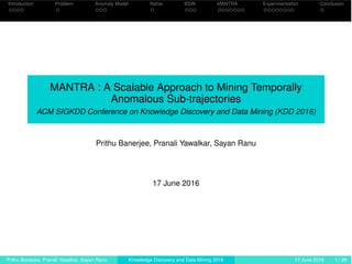 Introduction Problem Anomaly Model Naïve BSW MANTRA Experimentation Conclusion
MANTRA : A Scalable Approach to Mining Temporally
Anomalous Sub-trajectories
ACM SIGKDD Conference on Knowledge Discovery and Data Mining (KDD 2016)
Prithu Banerjee, Pranali Yawalkar, Sayan Ranu
17 June 2016
Prithu Banerjee, Pranali Yawalkar, Sayan Ranu Knowledge Discovery and Data Mining 2016 17 June 2016 1 / 29
 