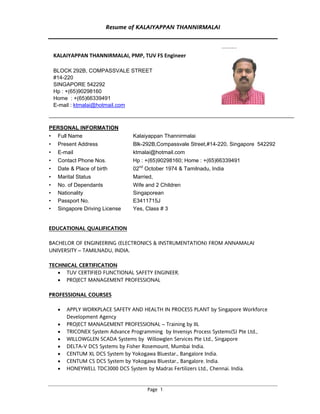 Resume of KALAIYAPPAN THANNIRMALAI
Page 1
KALAIYAPPAN THANNIRMALAI, PMP, TUV FS Engineer 
     
BLOCK 292B, COMPASSVALE STREET
#14-220
SINGAPORE 542292
Hp : +(65)90298160
Home : +(65)66339491
E-mail : ktmalai@hotmail.com
PERSONAL INFORMATION
• Full Name Kalaiyappan Thannirmalai
• Present Address Blk-292B,Compassvale Street,#14-220, Singapore 542292
• E-mail ktmalai@hotmail.com
• Contact Phone Nos. Hp : +(65)90298160; Home : +(65)66339491
• Date & Place of birth 02nd
October 1974 & Tamilnadu, India
• Marital Status Married,
• No. of Dependants Wife and 2 Children
• Nationality Singaporean
• Passport No. E3411715J
• Singapore Driving License Yes, Class # 3
EDUCATIONAL QUALIFICATION
BACHELOR OF ENGINEERING (ELECTRONICS & INSTRUMENTATION) FROM ANNAMALAI
UNIVERSITY – TAMILNADU, INDIA.
TECHNICAL CERTIFICATION
 TUV CERTIFIED FUNCTIONAL SAFETY ENGINEER.
 PROJECT MANAGEMENT PROFESSIONAL
PROFESSIONAL COURSES
 APPLY WORKPLACE SAFETY AND HEALTH IN PROCESS PLANT by Singapore Workforce
Development Agency
 PROJECT MANAGEMENT PROFESSIONAL – Training by IIL
 TRICONEX System Advance Programming by Invensys Process Systems(S) Pte Ltd.,
 WILLOWGLEN SCADA Systems by Willowglen Services Pte Ltd., Singapore
 DELTA-V DCS Systems by Fisher Rosemount, Mumbai India.
 CENTUM XL DCS System by Yokogawa Bluestar., Bangalore India.
 CENTUM CS DCS System by Yokogawa Bluestar., Bangalore. India.
 HONEYWELL TDC3000 DCS System by Madras Fertilizers Ltd., Chennai. India.
 