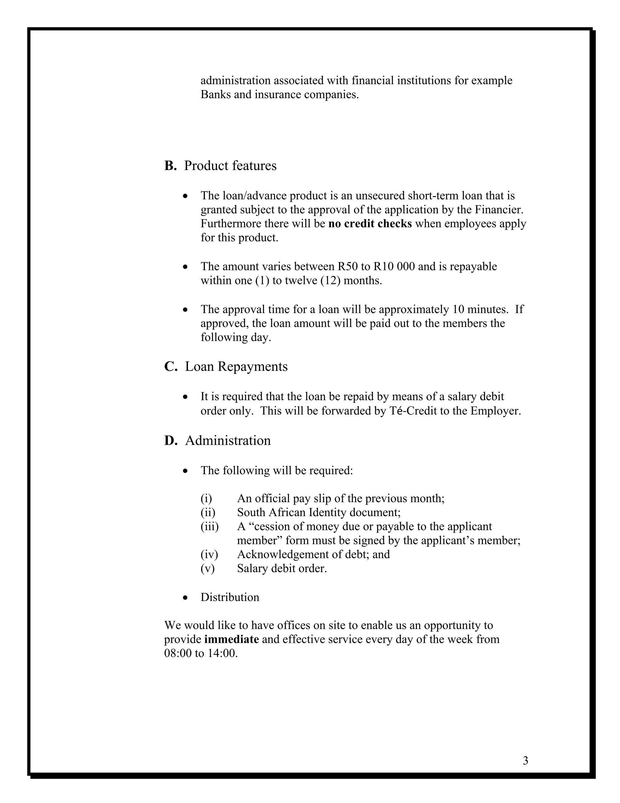 3
administration associated with financial institutions for example
Banks and insurance companies.
B. Product features
• The loan/advance product is an unsecured short-term loan that is
granted subject to the approval of the application by the Financier.
Furthermore there will be no credit checks when employees apply
for this product.
• The amount varies between R50 to R10 000 and is repayable
within one (1) to twelve (12) months.
• The approval time for a loan will be approximately 10 minutes. If
approved, the loan amount will be paid out to the members the
following day.
C. Loan Repayments
• It is required that the loan be repaid by means of a salary debit
order only. This will be forwarded by Té‐Credit to the Employer.
D. Administration
• The following will be required:
(i) An official pay slip of the previous month;
(ii) South African Identity document;
(iii) A “cession of money due or payable to the applicant
member” form must be signed by the applicant’s member;
(iv) Acknowledgement of debt; and
(v) Salary debit order.
• Distribution
We would like to have offices on site to enable us an opportunity to
provide immediate and effective service every day of the week from
08:00 to 14:00.
 