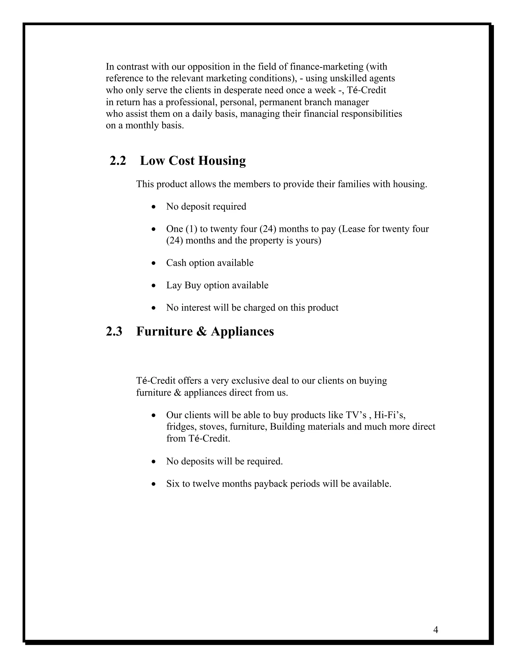 4
In contrast with our opposition in the field of finance-marketing (with
reference to the relevant marketing conditions), - using unskilled agents
who only serve the clients in desperate need once a week -, Té‐Credit
in return has a professional, personal, permanent branch manager
who assist them on a daily basis, managing their financial responsibilities
on a monthly basis.
2.2 Low Cost Housing
This product allows the members to provide their families with housing.
• No deposit required
• One (1) to twenty four (24) months to pay (Lease for twenty four
(24) months and the property is yours)
• Cash option available
• Lay Buy option available
• No interest will be charged on this product
2.3 Furniture & Appliances
Té‐Credit offers a very exclusive deal to our clients on buying
furniture & appliances direct from us.
• Our clients will be able to buy products like TV’s , Hi-Fi’s,
fridges, stoves, furniture, Building materials and much more direct
from Té‐Credit.
• No deposits will be required.
• Six to twelve months payback periods will be available.
 