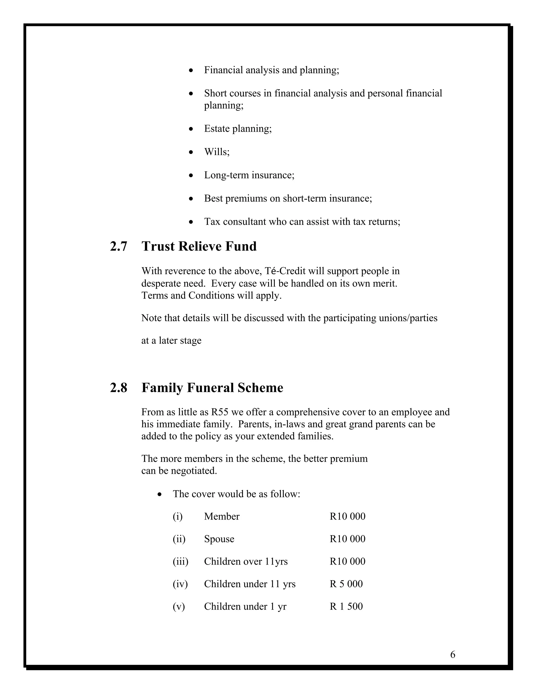 6
• Financial analysis and planning;
• Short courses in financial analysis and personal financial
planning;
• Estate planning;
• Wills;
• Long-term insurance;
• Best premiums on short-term insurance;
• Tax consultant who can assist with tax returns;
2.7 Trust Relieve Fund
With reverence to the above, Té‐Credit will support people in
desperate need. Every case will be handled on its own merit.
Terms and Conditions will apply.
Note that details will be discussed with the participating unions/parties
at a later stage
2.8 Family Funeral Scheme
From as little as R55 we offer a comprehensive cover to an employee and
his immediate family. Parents, in-laws and great grand parents can be
added to the policy as your extended families.
The more members in the scheme, the better premium
can be negotiated.
• The cover would be as follow:
(i) Member R10 000
(ii) Spouse R10 000
(iii) Children over 11yrs R10 000
(iv) Children under 11 yrs R 5 000
(v) Children under 1 yr R 1 500
 