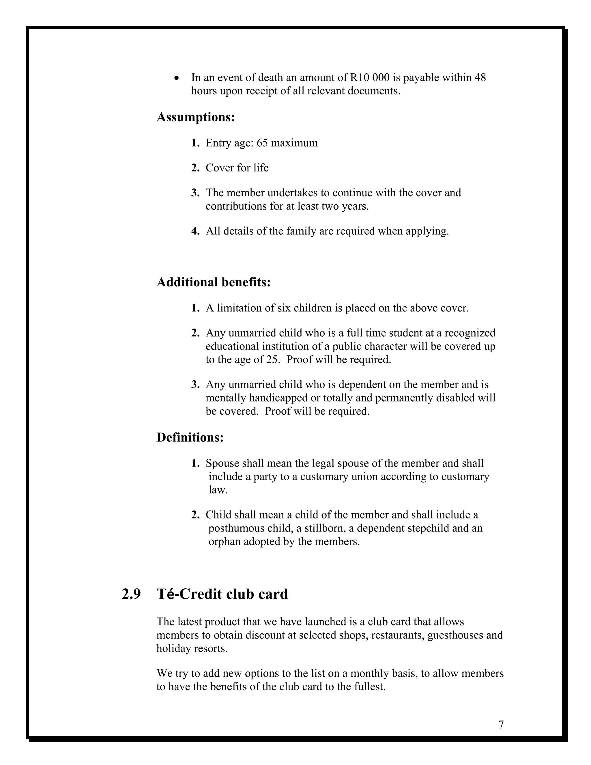 7
• In an event of death an amount of R10 000 is payable within 48
hours upon receipt of all relevant documents.
Assumptions:
1. Entry age: 65 maximum
2. Cover for life
3. The member undertakes to continue with the cover and
contributions for at least two years.
4. All details of the family are required when applying.
Additional benefits:
1. A limitation of six children is placed on the above cover.
2. Any unmarried child who is a full time student at a recognized
educational institution of a public character will be covered up
to the age of 25. Proof will be required.
3. Any unmarried child who is dependent on the member and is
mentally handicapped or totally and permanently disabled will
be covered. Proof will be required.
Definitions:
1. Spouse shall mean the legal spouse of the member and shall
include a party to a customary union according to customary
law.
2. Child shall mean a child of the member and shall include a
posthumous child, a stillborn, a dependent stepchild and an
orphan adopted by the members.
2.9 Té‐Credit club card
The latest product that we have launched is a club card that allows
members to obtain discount at selected shops, restaurants, guesthouses and
holiday resorts.
We try to add new options to the list on a monthly basis, to allow members
to have the benefits of the club card to the fullest.
 