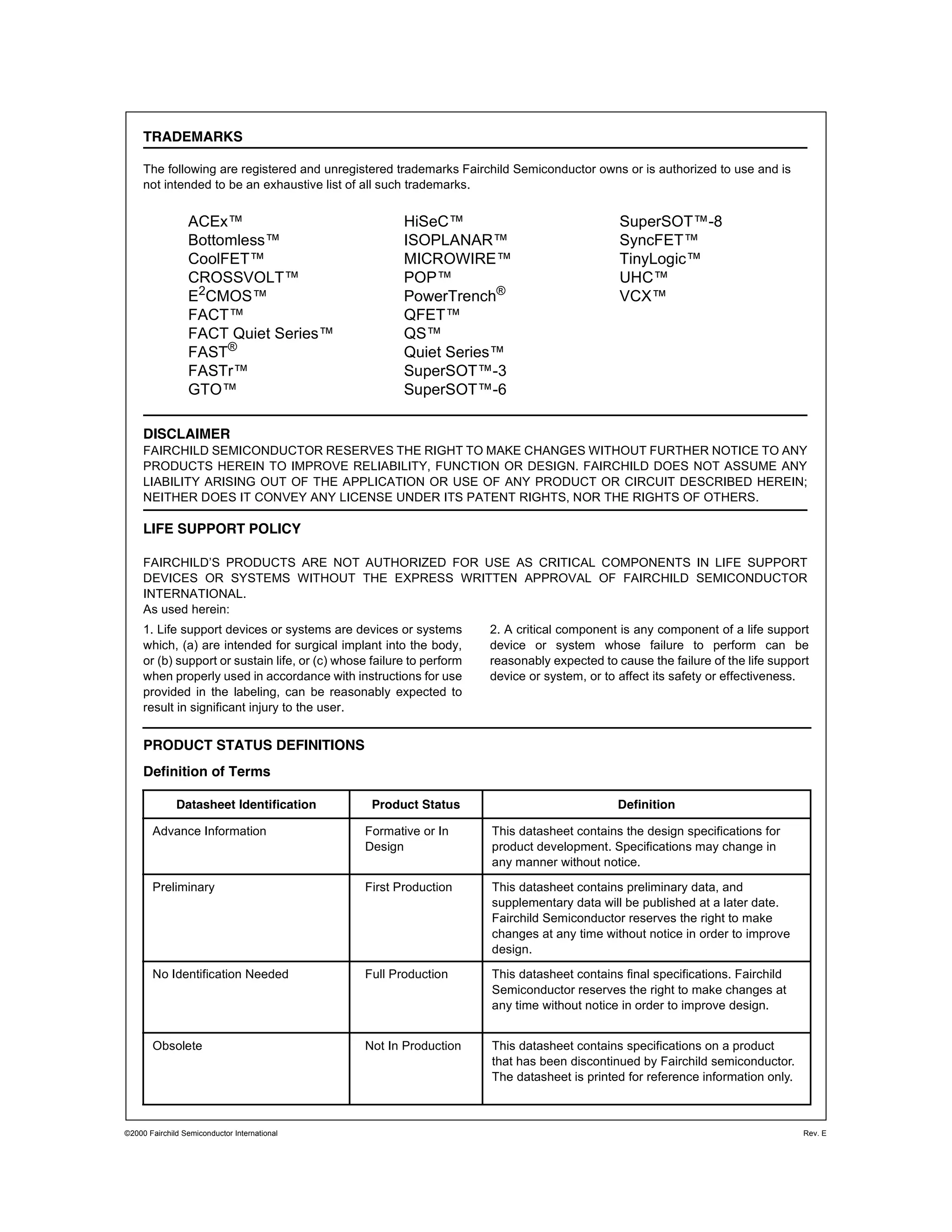 ©2000 Fairchild Semiconductor International Rev. E
TRADEMARKS
The following are registered and unregistered trademarks Fairchild Semiconductor owns or is authorized to use and is
not intended to be an exhaustive list of all such trademarks.
ACEx™
Bottomless™
CoolFET™
CROSSVOLT™
E2
CMOS™
FACT™
FACT Quiet Series™
FAST®
FASTr™
GTO™
HiSeC™
ISOPLANAR™
MICROWIRE™
POP™
PowerTrench®
QFET™
QS™
Quiet Series™
SuperSOT™-3
SuperSOT™-6
SuperSOT™-8
SyncFET™
TinyLogic™
UHC™
VCX™
DISCLAIMER
FAIRCHILD SEMICONDUCTOR RESERVES THE RIGHT TO MAKE CHANGES WITHOUT FURTHER NOTICE TO ANY
PRODUCTS HEREIN TO IMPROVE RELIABILITY, FUNCTION OR DESIGN. FAIRCHILD DOES NOT ASSUME ANY
LIABILITY ARISING OUT OF THE APPLICATION OR USE OF ANY PRODUCT OR CIRCUIT DESCRIBED HEREIN;
NEITHER DOES IT CONVEY ANY LICENSE UNDER ITS PATENT RIGHTS, NOR THE RIGHTS OF OTHERS.
LIFE SUPPORT POLICY
FAIRCHILD’S PRODUCTS ARE NOT AUTHORIZED FOR USE AS CRITICAL COMPONENTS IN LIFE SUPPORT
DEVICES OR SYSTEMS WITHOUT THE EXPRESS WRITTEN APPROVAL OF FAIRCHILD SEMICONDUCTOR
INTERNATIONAL.
As used herein:
1. Life support devices or systems are devices or systems
which, (a) are intended for surgical implant into the body,
or (b) support or sustain life, or (c) whose failure to perform
when properly used in accordance with instructions for use
provided in the labeling, can be reasonably expected to
result in significant injury to the user.
2. A critical component is any component of a life support
device or system whose failure to perform can be
reasonably expected to cause the failure of the life support
device or system, or to affect its safety or effectiveness.
PRODUCT STATUS DEFINITIONS
Definition of Terms
Datasheet Identification Product Status Definition
Advance Information Formative or In
Design
This datasheet contains the design specifications for
product development. Specifications may change in
any manner without notice.
Preliminary First Production This datasheet contains preliminary data, and
supplementary data will be published at a later date.
Fairchild Semiconductor reserves the right to make
changes at any time without notice in order to improve
design.
No Identification Needed Full Production This datasheet contains final specifications. Fairchild
Semiconductor reserves the right to make changes at
any time without notice in order to improve design.
Obsolete Not In Production This datasheet contains specifications on a product
that has been discontinued by Fairchild semiconductor.
The datasheet is printed for reference information only.
 