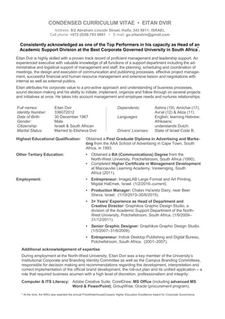 CONDENSED CURRICULUM VITAE • EITAN DVIR
Address: 9/2 Abraham Lincoln Street, Haifa, 343 6911; ISRAEL
Cell phone: +972 (0)58-783 8691 • E-mail: go.eitandvir@gmail.com
Consistently acknowledged as one of the Top Performers in his capacity as Head of an
Academic Support Division at the Best Corporate Governed University in South Africa*
.
Eitan Dvir is highly skilled with a proven track record of proficient management and leadership support. An
experienced executive with valuable knowledge of all functions of a support department including the ad-
ministrative and logistical support of management and staff, the planning, scheduling and coordination of
meetings, the design and execution of communication and publishing processes, effective project manage-
ment, successful financial and human resource management and extensive liaison and negotiations with
internal as well as external publics.
Eitan attributes his corporate value to a pro-active approach and understanding of business processes,
sound decision making and his ability to initiate, implement, organize and follow through on several projects
and initiatives at once. He takes into account management and employee needs and nurtures relationships.
Full names: Eitan Dvir
Identity Number: 336072012
Date of Birth: 30 December 1967
Gender: Male
Citizenship: Israeli & South African
Marital Status: Married to Elisheva Dvir
Dependents: Ashira (19), Amichai (17),
Avi’el (12) & Aliza (11)
Languages: English; learning Hebrew;
Afrikaans;
understands Dutch.
Drivers’ Licenses: State of Israel Code B.
Highest Educational Qualification: Obtained a Post Graduate Diploma in Advertising and Marke-
ting from the AAA School of Advertising in Cape Town, South
Africa, in 1993.
Other Tertiary Education: • Obtained a BA (Communications) Degree from the
North-West University, Potchefstroom, South Africa (1990).
• Completed Higher Certificate in Management Development
at Maccauvlei Learning Academy, Vereeniging, South
Africa (2011).
Employment: • Entrepreneur: ImageLAB Large Format and Art Printing,
Migdal HaEmek, Israel. (1/2/2016–current).
• Production Manager: Chalav Ha'aretz Dairy, near Beer
Sheva, Israel. (1/10/2013–30/6/2015).
• 3+ Years' Experience as Head of Department and
Creative Director: Graphikos Graphic Design Studio, a
division of the Academic Support Department of the North-
West University, Potchefstroom, South Africa. (1/9/2009–
31/12/2011).
• Senior Graphic Designer: Graphikos Graphic Design Studio.
(1/5/2007–31/8/2009).
• Entrepreneur: Indruk Desktop Publishing and Digital Bureau,
Potchefstroom, South Africa. (2001–2007).
Additional acknowledgement of expertise
During employment at the North-West University, Eitan Dvir was a key member of the University’s
Institutional Corporate and Branding Identity Committee as well as the Campus Branding Committees,
responsible for decision making and recommendations regarding the development, interpretation and
correct implementation of the official brand development, the roll-out plan and its unified application – a
role that required business acumen with a high level of discretion, professionalism and integrity.
Computer & ITS Literacy: Adobe Creative Suite; CorelDraw; MS Office (including advanced MS
Word & PowerPoint); GroupWise; Oracle (procurement program).
* At the time, the NWU was awarded the annual PriceWaterhouseCoopers Higher Education Excellence Award for Corporate Governance.
 