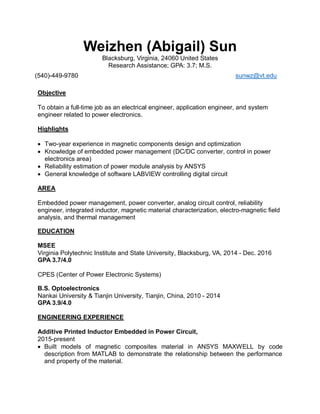 Weizhen (Abigail) Sun
Blacksburg, Virginia, 24060 United States
Research Assistance; GPA: 3.7; M.S.
(540)-449-9780 sunwz@vt.edu
Objective
To obtain a full-time job as an electrical engineer, application engineer, and system
engineer related to power electronics.
Highlights
 Two-year experience in magnetic components design and optimization
 Knowledge of embedded power management (DC/DC converter, control in power
electronics area)
 Reliability estimation of power module analysis by ANSYS
 General knowledge of software LABVIEW controlling digital circuit
AREA
Embedded power management, power converter, analog circuit control, reliability
engineer, integrated inductor, magnetic material characterization, electro-magnetic field
analysis, and thermal management
EDUCATION
MSEE
Virginia Polytechnic Institute and State University, Blacksburg, VA, 2014 - Dec. 2016
GPA 3.7/4.0
CPES (Center of Power Electronic Systems)
B.S. Optoelectronics
Nankai University & Tianjin University, Tianjin, China, 2010 - 2014
GPA 3.9/4.0
ENGINEERING EXPERIENCE
Additive Printed Inductor Embedded in Power Circuit,
2015-present
 Built models of magnetic composites material in ANSYS MAXWELL by code
description from MATLAB to demonstrate the relationship between the performance
and property of the material.
 