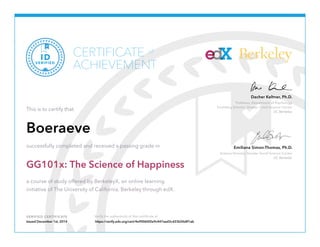 CERTIFICATE Berkeley 
ACHIEVEMENT 
Dacher Keltner, Ph.D. 
Professor, Department of Psychology 
Founding Director, Greater Good Science Center 
UC Berkeley 
Emiliana Simon-Thomas, Ph.D. 
Science Director, Greater Good Science Center 
UC Berkeley 
of 
VERIFIED ID 
This is to certify that 
Boeraeve 
successfully completed and received a passing grade in 
GG101x: The Science of Happiness 
a course of study offered by BerkeleyX, an online learning 
initiative of The University of California, Berkeley through edX. 
VERIFIED CERTIFICATE Verify the authenticity of this certificate at 
Issued December 1st, 2014 https://verify.edx.org/cert/4e90060f2e9c447aad3cd33b5fe8f1ab 
