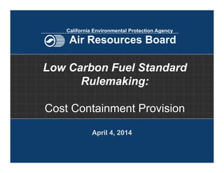 April 4, 2014
Low Carbon Fuel Standard
Rulemaking:
Cost Containment Provision
California Environmental Protection Agency
Air Resources Board
 