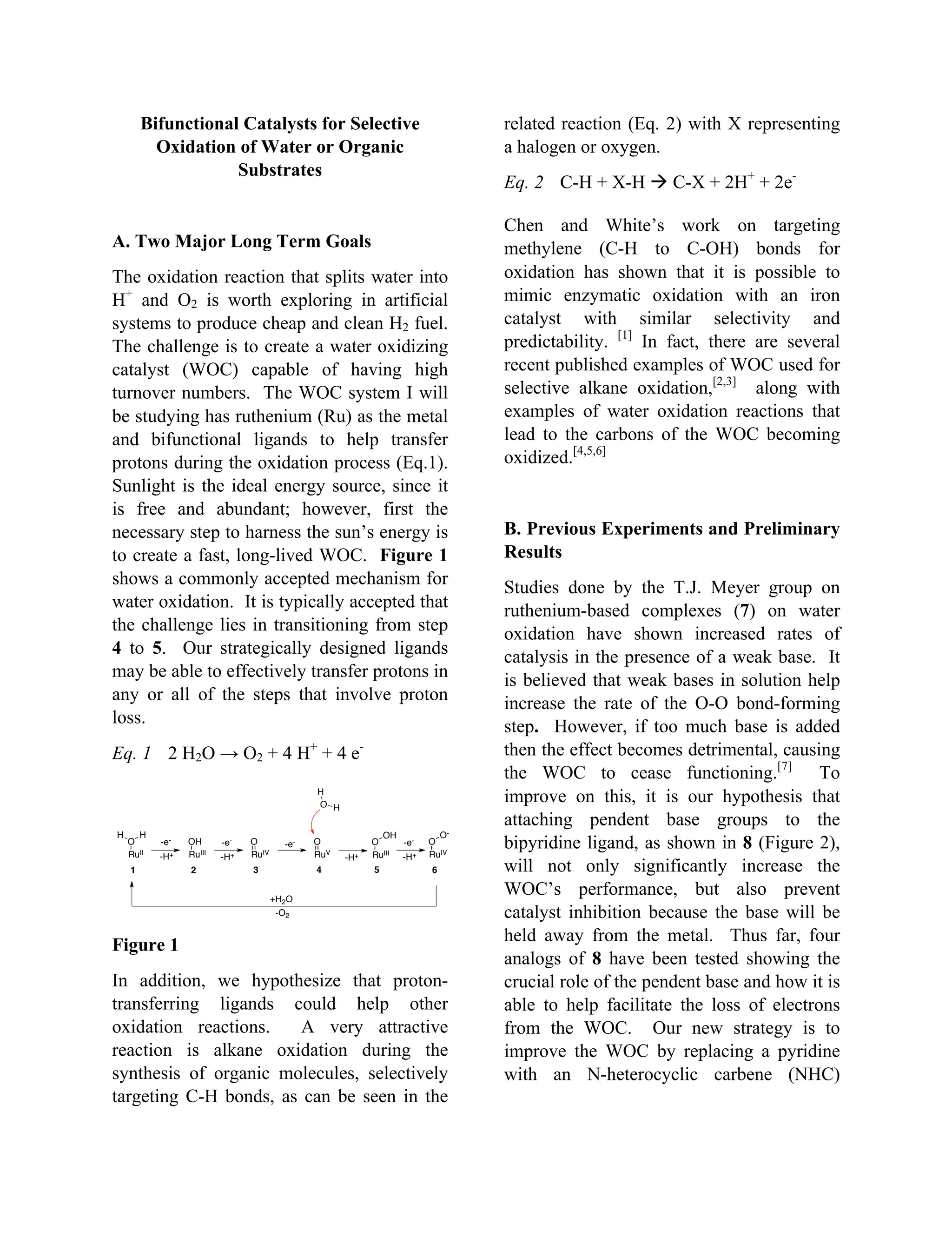 Bifunctional Catalysts for Selective
Oxidation of Water or Organic
Substrates
A. Two Major Long Term Goals
The oxidation reaction that splits water into
H+
and O2 is worth exploring in artificial
systems to produce cheap and clean H2 fuel.
The challenge is to create a water oxidizing
catalyst (WOC) capable of having high
turnover numbers. The WOC system I will
be studying has ruthenium (Ru) as the metal
and bifunctional ligands to help transfer
protons during the oxidation process (Eq.1).
Sunlight is the ideal energy source, since it
is free and abundant; however, first the
necessary step to harness the sun’s energy is
to create a fast, long-lived WOC. Figure 1
shows a commonly accepted mechanism for
water oxidation. It is typically accepted that
the challenge lies in transitioning from step
4 to 5. Our strategically designed ligands
may be able to effectively transfer protons in
any or all of the steps that involve proton
loss.
Eq. 1 2 H2O → O2 + 4 H+
+ 4 e-
Figure 1
In addition, we hypothesize that proton-
transferring ligands could help other
oxidation reactions. A very attractive
reaction is alkane oxidation during the
synthesis of organic molecules, selectively
targeting C-H bonds, as can be seen in the
related reaction (Eq. 2) with X representing
a halogen or oxygen.
Eq. 2 C-H + X-H  C-X + 2H+
+ 2e-
Chen and White’s work on targeting
methylene (C-H to C-OH) bonds for
oxidation has shown that it is possible to
mimic enzymatic oxidation with an iron
catalyst with similar selectivity and
predictability. [1]
In fact, there are several
recent published examples of WOC used for
selective alkane oxidation,[2,3]
along with
examples of water oxidation reactions that
lead to the carbons of the WOC becoming
oxidized.[4,5,6]
B. Previous Experiments and Preliminary
Results
Studies done by the T.J. Meyer group on
ruthenium-based complexes (7) on water
oxidation have shown increased rates of
catalysis in the presence of a weak base. It
is believed that weak bases in solution help
increase the rate of the O-O bond-forming
step. However, if too much base is added
then the effect becomes detrimental, causing
the WOC to cease functioning.[7]
To
improve on this, it is our hypothesis that
attaching pendent base groups to the
bipyridine ligand, as shown in 8 (Figure 2),
will not only significantly increase the
WOC’s performance, but also prevent
catalyst inhibition because the base will be
held away from the metal. Thus far, four
analogs of 8 have been tested showing the
crucial role of the pendent base and how it is
able to help facilitate the loss of electrons
from the WOC. Our new strategy is to
improve the WOC by replacing a pyridine
with an N-heterocyclic carbene (NHC)
RuV
O
RuII
O
RuIII
OH
RuIV
O
H H
-e-
-H+
-e-
-H+
-e-
O
H
H
RuIII
O
RuIV
O-e-
-H+-H+
OH O-
+H2O
-O2
1 2 3 4 5 6
 