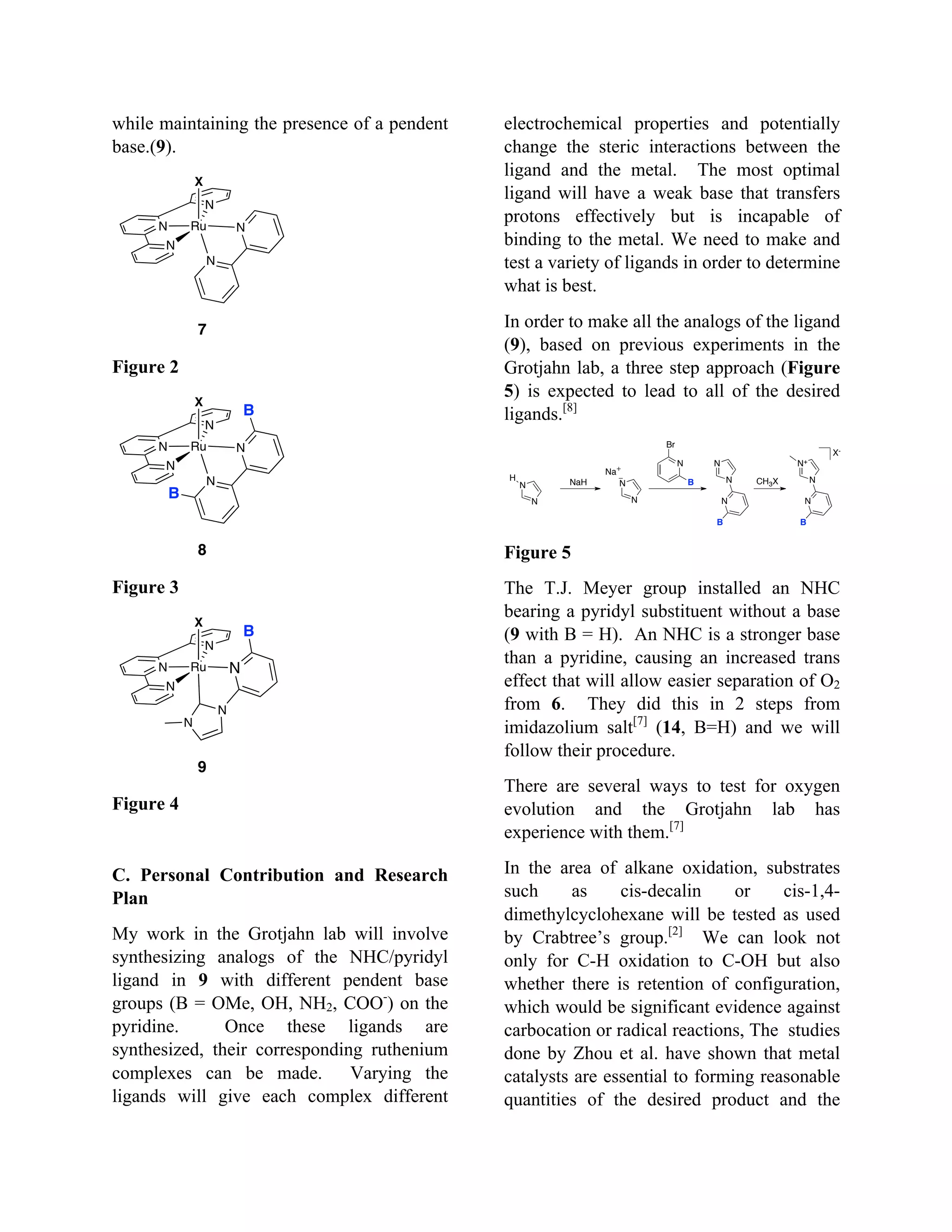 while maintaining the presence of a pendent
base.(9).
Figure 2
Figure 3
Figure 4
C. Personal Contribution and Research
Plan
My work in the Grotjahn lab will involve
synthesizing analogs of the NHC/pyridyl
ligand in 9 with different pendent base
groups (B = OMe, OH, NH2, COO-
) on the
pyridine. Once these ligands are
synthesized, their corresponding ruthenium
complexes can be made. Varying the
ligands will give each complex different
electrochemical properties and potentially
change the steric interactions between the
ligand and the metal. The most optimal
ligand will have a weak base that transfers
protons effectively but is incapable of
binding to the metal. We need to make and
test a variety of ligands in order to determine
what is best.
In order to make all the analogs of the ligand
(9), based on previous experiments in the
Grotjahn lab, a three step approach (Figure
5) is expected to lead to all of the desired
ligands.[8]
Figure 5
The T.J. Meyer group installed an NHC
bearing a pyridyl substituent without a base
(9 with B = H). An NHC is a stronger base
than a pyridine, causing an increased trans
effect that will allow easier separation of O2
from 6. They did this in 2 steps from
imidazolium salt[7]
(14, B=H) and we will
follow their procedure.
There are several ways to test for oxygen
evolution and the Grotjahn lab has
experience with them.[7]
In the area of alkane oxidation, substrates
such as cis-decalin or cis-1,4-
dimethylcyclohexane will be tested as used
by Crabtree’s group.[2]
We can look not
only for C-H oxidation to C-OH but also
whether there is retention of configuration,
which would be significant evidence against
carbocation or radical reactions, The studies
done by Zhou et al. have shown that metal
catalysts are essential to forming reasonable
quantities of the desired product and the
N
N
N
Ru
X
N
N
7
N
N
N
Ru
X
N
N
8
B
B
N
N
N
Ru
X
N
N
N
B
9
N
N
H
NaH
N
N
N
CH3X
N+
N
N
X-
N
N
N
Br
Na
B
B B
 