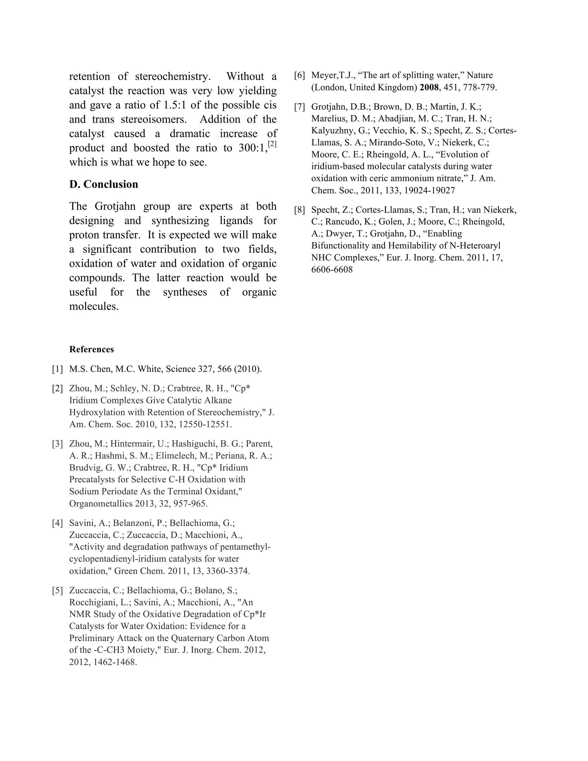 retention of stereochemistry. Without a
catalyst the reaction was very low yielding
and gave a ratio of 1.5:1 of the possible cis
and trans stereoisomers. Addition of the
catalyst caused a dramatic increase of
product and boosted the ratio to 300:1,[2]
which is what we hope to see.
D. Conclusion
The Grotjahn group are experts at both
designing and synthesizing ligands for
proton transfer. It is expected we will make
a significant contribution to two fields,
oxidation of water and oxidation of organic
compounds. The latter reaction would be
useful for the syntheses of organic
molecules.
References
[1] M.S. Chen, M.C. White, Science 327, 566 (2010).
[2] Zhou, M.; Schley, N. D.; Crabtree, R. H., "Cp*
Iridium Complexes Give Catalytic Alkane
Hydroxylation with Retention of Stereochemistry," J.
Am. Chem. Soc. 2010, 132, 12550-12551.
[3] Zhou, M.; Hintermair, U.; Hashiguchi, B. G.; Parent,
A. R.; Hashmi, S. M.; Elimelech, M.; Periana, R. A.;
Brudvig, G. W.; Crabtree, R. H., "Cp* Iridium
Precatalysts for Selective C-H Oxidation with
Sodium Periodate As the Terminal Oxidant,"
Organometallics 2013, 32, 957-965.
[4] Savini, A.; Belanzoni, P.; Bellachioma, G.;
Zuccaccia, C.; Zuccaccia, D.; Macchioni, A.,
"Activity and degradation pathways of pentamethyl-
cyclopentadienyl-iridium catalysts for water
oxidation," Green Chem. 2011, 13, 3360-3374.
[5] Zuccaccia, C.; Bellachioma, G.; Bolano, S.;
Rocchigiani, L.; Savini, A.; Macchioni, A., "An
NMR Study of the Oxidative Degradation of Cp*Ir
Catalysts for Water Oxidation: Evidence for a
Preliminary Attack on the Quaternary Carbon Atom
of the -C-CH3 Moiety," Eur. J. Inorg. Chem. 2012,
2012, 1462-1468.
[6] Meyer,T.J., “The art of splitting water,” Nature
(London, United Kingdom) 2008, 451, 778-779.
[7] Grotjahn, D.B.; Brown, D. B.; Martin, J. K.;
Marelius, D. M.; Abadjian, M. C.; Tran, H. N.;
Kalyuzhny, G.; Vecchio, K. S.; Specht, Z. S.; Cortes-
Llamas, S. A.; Mirando-Soto, V.; Niekerk, C.;
Moore, C. E.; Rheingold, A. L., “Evolution of
iridium-based molecular catalysts during water
oxidation with ceric ammonium nitrate,” J. Am.
Chem. Soc., 2011, 133, 19024-19027
[8] Specht, Z.; Cortes-Llamas, S.; Tran, H.; van Niekerk,
C.; Rancudo, K.; Golen, J.; Moore, C.; Rheingold,
A.; Dwyer, T.; Grotjahn, D., “Enabling
Bifunctionality and Hemilability of N-Heteroaryl
NHC Complexes,” Eur. J. Inorg. Chem. 2011, 17,
6606-6608
 