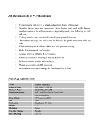 Job Responsibility of Merchandising:
 Corresponding with Buyer to check and confirm details of the order.
 Sourcing fabric, yarn and accessories from foreign and local mills, Issuing
purchase orders to the mills/companies, Approving quality and following up bulk
delivery.
 Visiting suppliers and stores for Practical investigation follow-up.
 Production tracking also make sure to delivery the goods mentioned ship out
date.
 Fabric consumption & able to all kinds of knit garments costing.
 Order development & confirmation.
 Arrange approval of fabric & Accessories.
 Fabric & accessories booking & delivery follow-up.
 Full time correspondence with the buyer.
 Thread consumption with ISO standered.
 Production follow-up & arrange the final inspection in time
PERSONAL INFORMATION:
Name Razan Mahmud
Father’s Name Md. ABDUL KAIUM
Mother’s Name MONOARA BEGUM
Permanent address Vill-Taltala,Post-Taltala,Thana-Kasba,
Dist-Brahmanbaria
Date of Birth 15th
September, 1991
Sex Male
Nationality Bangladeshi (By birth)
Height 5`5”
Religion Islam
Marital Status Single
Blood Group A+ ve
 