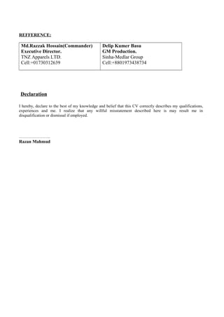 REFFERENCE:
Md.Razzak Hossain(Commander)
Executive Director.
TNZ Apparels LTD.
Cell:+01730312639
Delip Kumer Basu
GM Production.
Sinha-Medlar Group
Cell:+8801973438734
Declaration
I hereby, declare to the best of my knowledge and belief that this CV correctly describes my qualifications,
experiences and me. I realize that any willful misstatement described here is may result me in
disqualification or dismissal if employed.
…………………..
Razan Mahmud
 