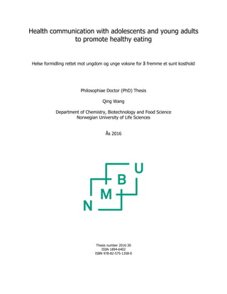 Health communication with adolescents and young adults
to promote healthy eating
Helse formidling rettet mot ungdom og unge voksne for å fremme et sunt kosthold
Philosophiae Doctor (PhD) Thesis
Qing Wang
Department of Chemistry, Biotechnology and Food Science
Norwegian University of Life Sciences
Ås 2016
Thesis number 2016:30
ISSN 1894-6402
ISBN 978-82-575-1358-0
 