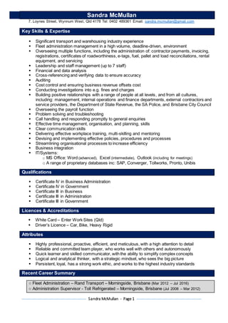 Sandra McMullan - Page 1
Sandra McMullan
7, Loynes Street, Wynnum West, Qld 4178 Tel: 0402 489361 Email: sandra.mcmullan@gmail.com
Key Skills & Expertise
 Significant transport and warehousing industry experience
 Fleet administration management in a high volume, deadline-driven, environment
 Overseeing multiple functions, including the administration of: contractor payments, invoicing,
registrations, certificates of roadworthiness, e-tags, fuel, pallet and load reconciliations, rental
equipment, and servicing
 Leadership and staff management (up to 7 staff)
 Financial and data analysis
 Cross-referencing and verifying data to ensure accuracy
 Auditing
 Cost control and ensuring business revenue offsets cost
 Conducting investigations into e.g. fines and charges
 Building positive relationships with a range of people at all levels, and from all cultures,
including: management, internal operations and finance departments, external contractors and
service providers, the Department of State Revenue, the SA Police, and Brisbane City Council
 Overseeing the payroll function
 Problem solving and troubleshooting
 Call handling and responding promptly to general enquiries
 Effective time management, organisation, and planning, skills
 Clear communication skills
 Delivering effective workplace training, multi-skilling and mentoring
 Devising and implementing effective policies, procedures and processes
 Streamlining organisational processes to increase efficiency
 Business integration
 IT/Systems:
o MS Office: Word (advanced), Excel (intermediate), Outlook (including for meetings)
o A range of proprietary databases inc: SAP, Converger, Tollworks, Pronto, Unibis
Qualifications
 Certificate IV in Business Administration
 Certificate IV in Government
 Certificate III in Business
 Certificate III in Administration
 Certificate III in Government
Licences & Accreditations
 White Card – Enter Work Sites (Qld)
 Driver’s Licence – Car, Bike, Heavy Rigid
Attributes
 Highly professional, proactive, efficient, and meticulous, with a high attention to detail
 Reliable and committed team player, who works well with others and autonomously
 Quick learner and skilled communicator, with the ability to simplify complex concepts
 Logical and analytical thinker, with a strategic mindset, who sees the big picture
 Persistent, loyal, has a strong work ethic, and works to the highest industry standards
Recent Career Summary
○ Fleet Administration – Rand Transport – Morningside, Brisbane (Mar 2012 – Jul 2016)
○ Administration Supervisor - Toll Refrigerated – Morningside, Brisbane (Jul 2008 – Mar 2012)
 