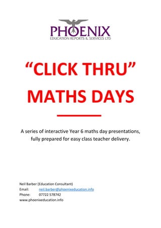 “CLICK THRU”
MATHS DAYS
A series of interactive Year 6 maths day presentations,
fully prepared for easy class teacher delivery.
Neil Barber (Education Consultant)
Email: neil.barber@phoenixeducation.info
Phone: 07722 578742
www.phoenixeducation.info
 