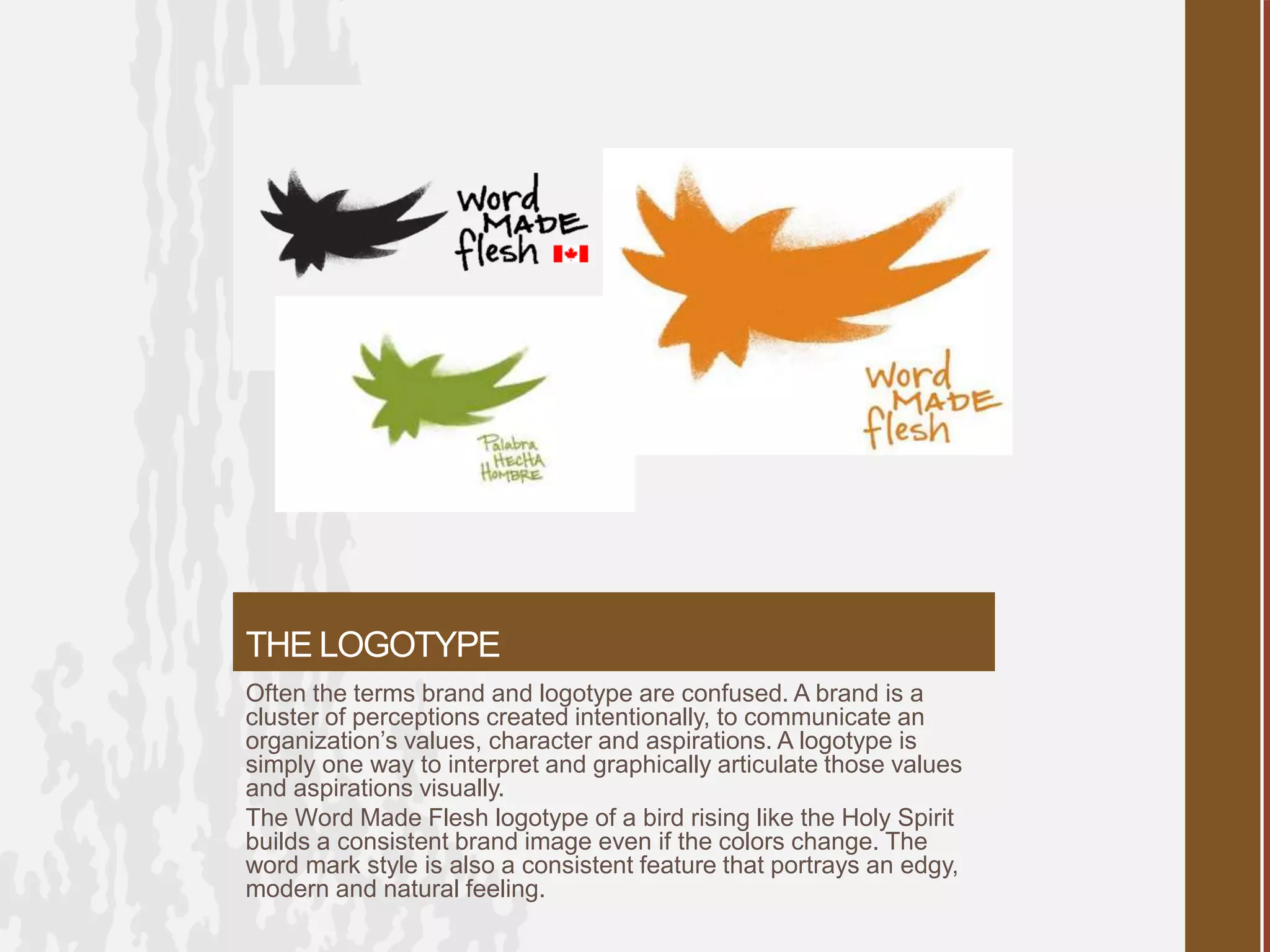 THE LOGOTYPE
Often the terms brand and logotype are confused. A brand is a
cluster of perceptions created intentionally, to communicate an
organization’s values, character and aspirations. A logotype is
simply one way to interpret and graphically articulate those values
and aspirations visually.
The Word Made Flesh logotype of a bird rising like the Holy Spirit
builds a consistent brand image even if the colors change. The
word mark style is also a consistent feature that portrays an edgy,
modern and natural feeling.
 