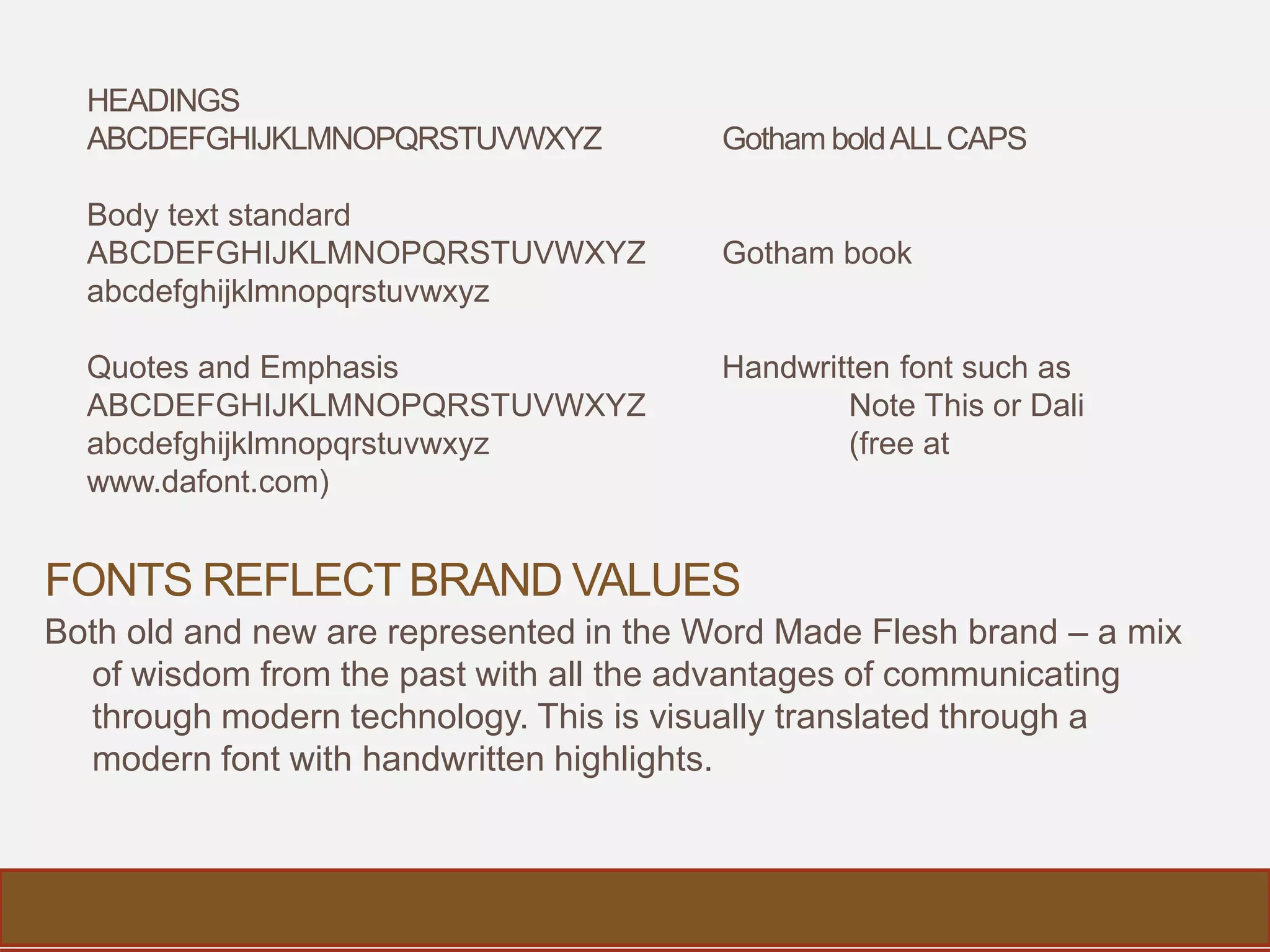 FONTS REFLECT BRAND VALUES
Both old and new are represented in the Word Made Flesh brand – a mix
of wisdom from the past with all the advantages of communicating
through modern technology. This is visually translated through a
modern font with handwritten highlights.
HEADINGS
ABCDEFGHIJKLMNOPQRSTUVWXYZ Gotham boldALLCAPS
Body text standard
ABCDEFGHIJKLMNOPQRSTUVWXYZ Gotham book
abcdefghijklmnopqrstuvwxyz
Quotes and Emphasis Handwritten font such as
ABCDEFGHIJKLMNOPQRSTUVWXYZ Note This or Dali
abcdefghijklmnopqrstuvwxyz (free at
www.dafont.com)
 