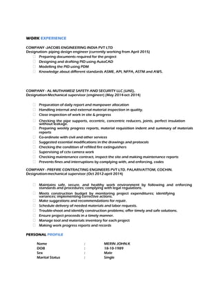 WORK EXPERIENCE
COMPANY -JACOBS ENGINEERING INDIA PVT LTD
Designation- piping design engineer (currently working from April 2015)
 Preparing documents required for the project
 Designing and drafting PID using AutoCAD
 Modelling the PID using PDM
 Knowledge about different standards ASME, API, NFPA, ASTM and AWS.
COMPANY - AL MUTHAMEIZ SAFETY AND SECURITY LLC (UAE).
Designation-Mechanical supervisor (engineer) (May 2014-oct 2014)
 Preparation of daily report and manpower allocation
 Handling internal and external material inspection in quality.
 Close inspection of work in site & progress
 Checking the pipe supports, eccentric, concentric reducers, joints, perfect insulation
without leakage.
 Preparing weekly progress reports, material requisition indent and summary of materials
reports
 Co-ordinate with civil and other services
 Suggested essential modifications in the drawings and protocols
 Checking the condition of refilled fire extinguishers
 Supervising of cctv camera work
 Checking maintenance contract, inspect the site and making maintenance reports
 Prevents fines and interruptions by complying with, and enforcing, codes
COMPANY - PREFIRE CONTRACTING ENGINEERS PVT LTD. PALARIVATTOM, COCHIN.
Designation-mechanical supervisor (Oct 2012-april 2014)
 Maintains safe, secure, and healthy work environment by following and enforcing
standards and procedures; complying with legal regulations.
 Meets construction budget by monitoring project expenditures; identifying
variances; implementing corrective actions.
 Make suggestions and recommendations for repair.
 Schedule delivery of needed materials and labor requests.
 Trouble-shoot and identify construction problems; offer timely and safe solutions.
 Ensure project proceeds in a timely manner.
 Manage tool and materials inventory for each project
 Making work progress reports and records
PERSONAL PROFILE
Name : MERIN JOHN.K
DOB : 18-10-1989
Sex : Male
Marital Status : Single
 