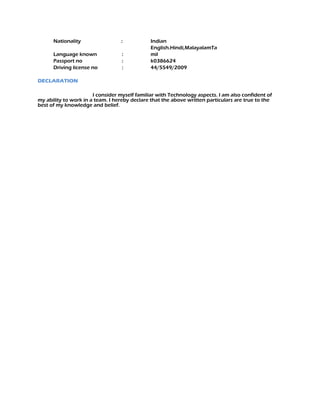 Nationality : Indian
Language known :
English.Hindi,MalayalamTa
mil
Passport no : k0386624
Driving license no : 44/5549/2009
DECLARATION
I consider myself familiar with Technology aspects. I am also confident of
my ability to work in a team. I hereby declare that the above written particulars are true to the
best of my knowledge and belief.
 