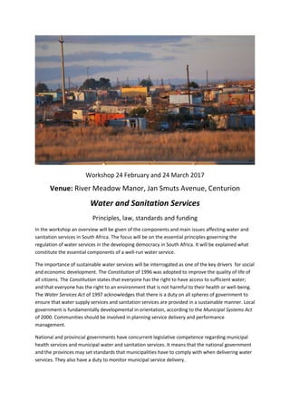 Workshop 24 February and 24 March 2017
Venue: River Meadow Manor, Jan Smuts Avenue, Centurion
Water and Sanitation Services
Principles, law, standards and funding
In the workshop an overview will be given of the components and main issues affecting water and
sanitation services in South Africa. The focus will be on the essential principles governing the
regulation of water services in the developing democracy in South Africa. It will be explained what
constitute the essential components of a well-run water service.
The importance of sustainable water services will be interrogated as one of the key drivers for social
and economic development. The Constitution of 1996 was adopted to improve the quality of life of
all citizens. The Constitution states that everyone has the right to have access to sufficient water;
and that everyone has the right to an environment that is not harmful to their health or well-being.
The Water Services Act of 1997 acknowledges that there is a duty on all spheres of government to
ensure that water supply services and sanitation services are provided in a sustainable manner. Local
government is fundamentally developmental in orientation, according to the Municipal Systems Act
of 2000. Communities should be involved in planning service delivery and performance
management.
National and provincial governments have concurrent legislative competence regarding municipal
health services and municipal water and sanitation services. It means that the national government
and the provinces may set standards that municipalities have to comply with when delivering water
services. They also have a duty to monitor municipal service delivery.
 