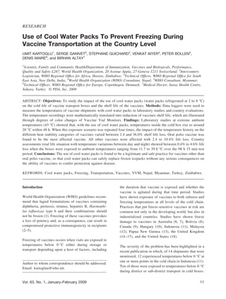 RESEARCH
Use of Cool Water Packs To Prevent Freezing During
Vaccine Transportation at the Country Level
UMIT KARTOGLU1
, SERGE GANIVET2
, STEPHANE GUICHARD3
, VENKAT AIYER4
, PETER BOLLEN5
,
DENIS MAIRE6
, and BIRHAN ALTAY7
1
Scientist, Family and Community Health/Department of Immunization, Vaccines and Biologicals, Performance,
Quality and Safety L267, World Health Organization, 20 Avenue Appia, 27-Geneva 1211 Switzerland; 2
Intercountry
Logistician, WHO Regional Ofﬁce for Africa, Harare, Zimbabwe; 3
Technical Ofﬁcer, WHO Regional Ofﬁce for South
East Asia, New Delhi, India; 4
World Health Organization (WHO) Consultant, Nepal; 5
WHO Consultant, Myanmar;
6
Technical Ofﬁcer, WHO Regional Ofﬁce for Europe, Copenhagen, Denmark; 7
Medical Doctor, Saray Health Centre,
Ankara, Turkey © PDA, Inc. 2009
ABSTRACT: Objectives: To study the impact of the use of cool water packs (water packs refrigerated at 2 to 8 °C)
on the cold life of vaccine transport boxes and the shelf life of the vaccines. Methods: Data loggers were used to
measure the temperatures of vaccine shipments with cool water packs in laboratory studies and country evaluations.
The temperature recordings were mathematically translated into reduction of vaccines shelf life, which are illustrated
through degrees of color changes of Vaccine Vial Monitors. Findings: Laboratory studies at extreme ambient
temperatures (43 °C) showed that, with the use of cool water packs, temperatures inside the cold box rise to around
20 °C within 48 h. When this exposure scenario was repeated four times, the impact of the temperature history on the
different heat stability categories of vaccines varied between 2.4 and 36.0% shelf life loss. Oral polio vaccine was
found to be the most affected vaccine. All other vaccines were affected with 2.4 to 10.4% life loss. Country
assessments (real life situation with temperature variations between day and night) showed between 0.4% to 4.6% life
loss when the boxes were exposed to ambient temperatures ranging from 11.7 to 39.8 °C over the 98 h 15 min test
period. Conclusions: The use of cool water packs is found to be a legitimate and safe practice for vaccines other than
oral polio vaccine, so that cool water packs can safely replace frozen icepacks without any serious consequences on
the ability of vaccines to confer protection against disease.
KEYWORDS: Cool water packs, Freezing, Transportation, Vaccines, VVM, Nepal, Myanmar, Turkey, Zimbabwe.
Introduction
World Health Organization (WHO) guidelines recom-
mend that liquid formulations of vaccines containing
diphtheria, pertussis, tetanus, hepatitis B, Haemophi-
lus inﬂuenzae type b and their combinations should
not be frozen (1). Freezing of these vaccines provokes
a loss of potency and, as a consequence, can result in
compromised protective immunogenicity in recipients
(2–5).
Freezing of vaccines occurs when vials are exposed to
temperatures below 0 °C either during storage or
transport depending upon a host of factors, including
the duration that vaccine is exposed and whether the
vaccine is agitated during that time period. Studies
have shown exposure of vaccines to both subzero and
freezing temperatures at all levels of the cold chain.
Practices that put freeze-sensitive vaccines at risk are
common not only in the developing world, but also in
industrialized countries. Studies have shown freeze
damage to vaccines in Australia (6, 7), Bolivia (8),
Canada (9), Hungary (10), Indonesia (11), Malaysia
(12), Papua New Guinea (13), the United Kingdom
(14–17), and the United States (18).
The severity of the problem has been highlighted in a
recent publication in which, of 14 shipments that were
monitored, 12 experienced temperatures below 0 °C at
one or more points in the cold chain in Indonesia (11).
Ten of those were exposed to temperatures below 0 °C
during district or sub-district transport in cold boxes.
Author to whom correspondence should be addressed.
Email: kartogluu@who.int.
11Vol. 63, No. 1, January–February 2009
 