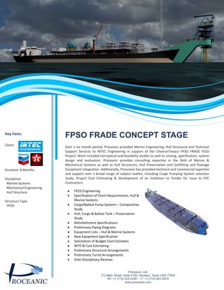 FPSO FRADE CONCEPT STAGE
Over a six month period, Proceanic provided Marine Engineering, Hull Structural and Technical
Support Services to INTEC Engineering in support of the ChevronTexaco FPSO FRADE FEED
Project. Work included conceptual and feasibility studies as well as costing, specification, system
design and evaluation. Proceanic provides consulting expertise in the field of Marine &
Mechanical Systems as well as Hull Structures, Hull Preservation and Outfitting and Package
Equipment Integration. Additionally, Proceanic has provided technical and commercial expertise
and support over a broad range of subject matter, including Cargo Pumping System selection
study, Project Cost Estimating & development of an Invitation to Tender for issue to EPC
Contractors.
FEED Engineering
Specification of Client Requirements, Hull &
Marine Systems
Cargo/Ballast Pump Systems – Comparative
Study
Hull, Cargo & Ballast Tank – Preservation
Study
Refurbishment Specifications
Preliminary Piping Diagrams
Equipment Lists – Hull & Marine Systems
New Equipment Specification
Solicitation of Budget Cost Estimates
MTO & Cost Estimating
Preliminary Structural Arrangements
Preliminary Turret Arrangements
Inter-Disciplinary Reviews
Key Facts:
Client:
Duration: 8 Months
Disciplines:
Marine Systems
Mechanical Engineering
Hull Structure
Structure Type:
FPSO
Proceanic, Ltd.
712 Main Street, Suite 2150, Houston, Texas USA 77002
Ph: +1 (713) 223-2340 • F: +1 (713) 961-0574
www.proceanic.com
 
