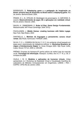 RODRIGUES, S. Roleplaying game e a pedagogia da imaginação no
Brasil: primeira tese de doutorado no Brasil sobre o roleplaying game. Rio
de Janeiro: Bertrand Brasil, 2004.
PRADO, S. L. N.; STELKO, M. Modelagem de personagens. In: AZEVEDO, E.
(coord.) Desenvolvimento de jogos 3D e aplicações em realidade virtual.
Rio de Janeiro: Elsevier, 2005.
SALEN, K.; ZIMMERMAN, E. Rules of Play: Game Design Fundamentals.
Massachusetts: MIT Press Cambridge, 2004. 670 p.
PAAVILAINEN, J. Mobile Games: creating business with Nokia n-gage.
New York: New Riders, 2003
SANTAELLA, L. Matrizes da linguagem e pensamento: sonora visual
verbal. São Paulo: Iluminuras / FAPESP, 2005.
SILVA, F. C. L.; CORREA DA SILVA, F. S. C. Um ambiente virtual baseado em
jogos para o aprendizado de inteligência artificial. In: Workshop Brasileiro de
Jogos e Entretenimento Digital. In: Anais WJogos 2005. São Paulo: Zuffo,
Lopes, Souza / R.Tori, 2005. p. 284-289.
PRÊMIO. Empresa da Assespro-Pr ganha prêmio de melhor jogo de mascote
virual. Tecnologia da informação. Assespro. Curitiba, Ano VI, n° 16, p. 39, 2°
trimestre de 2006.
VILELA, I. M. O. Modelos e aplicações de humanos virtuais. Artigo
apresentado no I Workshop de Realidade Virtual e Visualização Científica do
Laboratório de Métodos Computacionais em Engenharia. LAMCE / PEC /
COPPE / UFRJ Rio de Janeiro: 2002.
1
 