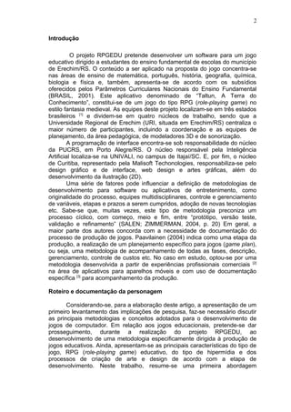 Introdução
O projeto RPGEDU pretende desenvolver um software para um jogo
educativo dirigido a estudantes do ensino fundamental de escolas do município
de Erechim/RS. O conteúdo a ser aplicado na proposta do jogo concentra-se
nas áreas de ensino de matemática, português, história, geografia, química,
biologia e física e, também, apresenta-se de acordo com os subsídios
oferecidos pelos Parâmetros Curriculares Nacionais do Ensino Fundamental
(BRASIL, 2001). Este aplicativo denominado de “Taltun, A Terra do
Conhecimento”, constitui-se de um jogo do tipo RPG (role-playing game) no
estilo fantasia medieval. As equipes deste projeto localizam-se em três estados
brasileiros [1]
e dividem-se em quatro núcleos de trabalho, sendo que a
Universidade Regional de Erechim (URI, situada em Erechim/RS) centraliza o
maior número de participantes, incluindo a coordenação e as equipes de
planejamento, da área pedagógica, de modeladores 3D e de sonorização.
A programação de interface encontra-se sob responsabilidade do núcleo
da PUCRS, em Porto Alegre/RS. O núcleo responsável pela Inteligência
Artificial localiza-se na UNIVALI, no campus de Itajaí/SC. E, por fim, o núcleo
de Curitiba, representado pela Malisoft Techonologies, responsabiliza-se pelo
design gráfico e de interface, web design e artes gráficas, além do
desenvolvimento da ilustração (2D).
Uma série de fatores pode influenciar a definição de metodologias de
desenvolvimento para software ou aplicativos de entretenimento, como
originalidade do processo, equipes multidisciplinares, controle e gerenciamento
de variáveis, etapas e prazos a serem cumpridos, adoção de novas tecnologias
etc. Sabe-se que, muitas vezes, este tipo de metodologia preconiza um
processo cíclico, com começo, meio e fim, entre “protótipo, versão teste,
validação e refinamento” (SALEN; ZIMMERMAN, 2004, p. 20) Em geral, a
maior parte dos autores concorda com a necessidade de documentação do
processo de produção de jogos. Paavilainen (2004) indica como uma etapa da
produção, a realização de um planejamento específico para jogos (game plan),
ou seja, uma metodologia de acompanhamento de todas as fases, descrição,
gerenciamento, controle de custos etc. No caso em estudo, optou-se por uma
metodologia desenvolvida a partir de experiências profissionais comerciais [2]
na área de aplicativos para aparelhos móveis e com uso de documentação
específica [3]
para acompanhamento da produção.
Roteiro e documentação da personagem
Considerando-se, para a elaboração deste artigo, a apresentação de um
primeiro levantamento das implicações de pesquisa, faz-se necessário discutir
as principais metodologias e conceitos adotados para o desenvolvimento de
jogos de computador. Em relação aos jogos educacionais, pretende-se dar
prosseguimento, durante a realização do projeto RPGEDU, ao
desenvolvimento de uma metodologia especificamente dirigida à produção de
jogos educativos. Ainda, apresentam-se as principais características do tipo de
jogo, RPG (role-playing game) educativo, do tipo de hipermídia e dos
processos de criação de arte e design de acordo com a etapa de
desenvolvimento. Neste trabalho, resume-se uma primeira abordagem
2
 
