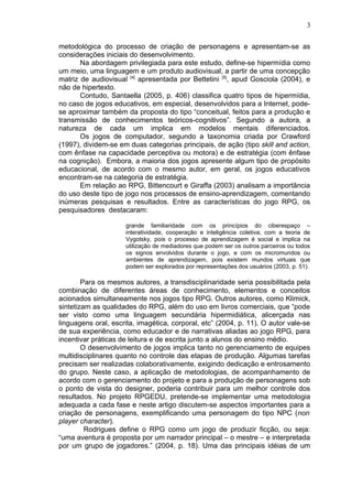 metodológica do processo de criação de personagens e apresentam-se as
considerações iniciais do desenvolvimento.
Na abordagem privilegiada para este estudo, define-se hipermídia como
um meio, uma linguagem e um produto audiovisual, a partir de uma concepção
matriz de audiovisual [4]
apresentada por Bettetini [5]
, apud Gosciola (2004), e
não de hipertexto.
Contudo, Santaella (2005, p. 406) classifica quatro tipos de hipermídia,
no caso de jogos educativos, em especial, desenvolvidos para a Internet, pode-
se aproximar também da proposta do tipo “conceitual, feitos para a produção e
transmissão de conhecimentos teóricos-cognitivos”. Segundo a autora, a
natureza de cada um implica em modelos mentais diferenciados.
Os jogos de computador, segundo a taxonomia criada por Crawford
(1997), dividem-se em duas categorias principais, de ação (tipo skill and action,
com ênfase na capacidade perceptiva ou motora) e de estratégia (com ênfase
na cognição). Embora, a maioria dos jogos apresente algum tipo de propósito
educacional, de acordo com o mesmo autor, em geral, os jogos educativos
encontram-se na categoria de estratégia.
Em relação ao RPG, Bittencourt e Giraffa (2003) analisam a importância
do uso deste tipo de jogo nos processos de ensino-aprendizagem, comentando
inúmeras pesquisas e resultados. Entre as características do jogo RPG, os
pesquisadores destacaram:
grande familiaridade com os princípios do ciberespaço –
interatividade, cooperação e inteligência coletiva; com a teoria de
Vygotsky, pois o processo de aprendizagem é social e implica na
utilização de mediadores que podem ser os outros parceiros ou todos
os signos envolvidos durante o jogo, e com os micromundos ou
ambientes de aprendizagem, pois existem mundos virtuais que
podem ser explorados por representações dos usuários (2003, p. 51).
Para os mesmos autores, a transdisciplinaridade seria possibilitada pela
combinação de diferentes áreas de conhecimento, elementos e conceitos
acionados simultaneamente nos jogos tipo RPG. Outros autores, como Klimick,
sintetizam as qualidades do RPG, além do uso em livros comerciais, que “pode
ser visto como uma linguagem secundária hipermidiática, alicerçada nas
linguagens oral, escrita, imagética, corporal, etc” (2004, p. 11). O autor vale-se
de sua experiência, como educador e de narrativas aliadas ao jogo RPG, para
incentivar práticas de leitura e de escrita junto a alunos do ensino médio.
O desenvolvimento de jogos implica tanto no gerenciamento de equipes
multidisciplinares quanto no controle das etapas de produção. Algumas tarefas
precisam ser realizadas colaborativamente, exigindo dedicação e entrosamento
do grupo. Neste caso, a aplicação de metodologias, de acompanhamento de
acordo com o gerenciamento do projeto e para a produção de personagens sob
o ponto de vista do designer, poderia contribuir para um melhor controle dos
resultados. No projeto RPGEDU, pretende-se implementar uma metodologia
adequada a cada fase e neste artigo discutem-se aspectos importantes para a
criação de personagens, exemplificando uma personagem do tipo NPC (non
player character).
Rodrigues define o RPG como um jogo de produzir ficção, ou seja:
“uma aventura é proposta por um narrador principal – o mestre – e interpretada
por um grupo de jogadores.” (2004, p. 18). Uma das principais idéias de um
3
 