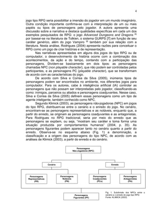 jogo tipo RPG seria possibilitar a imersão do jogador em um mundo imaginário.
Outra condição importante confirma-se com a interpretação de um ou mais
papéis ou tipos de personagens pelo jogador. A autora apresenta uma
discussão sobre a narrativa e destaca qualidades específicas em cada um dos
exemplos pesquisados de RPG: o jogo Advanced Dungeons and Dragons [6]
por basear-se na literatura de Tolkien, o sistema GURPS [7] em função de seu
caráter genérico, além do jogo Vampiro [8]
também por sua relação com a
literatura. Nesta análise, Rodrigues (2004) apresenta razões para conceituar o
RPG como um jogo de criar histórias e de representação.
Nas narrativas apresentadas em alguns dos jogos do tipo RPG ou de
computador, o desenvolvimento da história ocorre com a combinação dos
acontecimentos, da ação e do tempo, contando com a participação das
personagens. Dividem-se basicamente em dois tipos: as personagens
chamadas NPC (non playable character), que não podem ser controladas pelos
participantes, e as personagens PC (playable character), que se transformam
de acordo com as características do jogo.
De acordo com Silva e Correa da Silva (2005), inúmeros tipos de
personagens podem ser encontrados no ambiente, nos diferentes jogos para
computador. Para os autores, cabe à inteligência artificial (IA) controlar as
personagens que não possam ser interpretadas pelo jogador, classificando-as
como: inimigos, parceiros ou aliados e personagens coadjuvantes. Nesse caso,
Silva e Correa da Silva (2005) definem essas personagens como um tipo de
agente inteligente, também conhecido como NPC.
Segundo Klimick (2003), as personagens não-jogadoras (NPC) em jogos
do tipo RPG, distribuem-se entre o cenário e o enredo do jogo. No cenário,
encontram-se as personagens representativas e as notáveis, enquanto que, a
partir do enredo, se originam as personagens coadjuvantes e as antagonistas.
Para Rodrigues no RPG tradicional, seria por meio do enredo que as
personagens se expõem, ou seja, “mostram seu caráter e toma forma uma
situação produzida por comportamentos humanos” (2004, p. 35). As
personagens figurantes podem aparecer tanto no cenário quanto a partir do
enredo. Observa-se no esquema abaixo (Fig. 1) a denominação, a
classificação e a origem das personagens do tipo NPC, de acordo com as
análises de Klimick (2003), a partir do enredo e do cenário.
4
Personagens
Não-Jogadores (NPC)
Cenário Enredo
Personagens
Representativas
(PR)
Personagens
Notáveis
(PN)
Personagens
Coadjuvantes
(PCo)
Personagens
Antagonistas
(PA)
Personagens
Figurantes (PF)
Fig. 1. Subdivisão dos NPCs entre o
cenário e o enredo do jogo tipo RPG
Fonte: KLIMICK (2003)
 