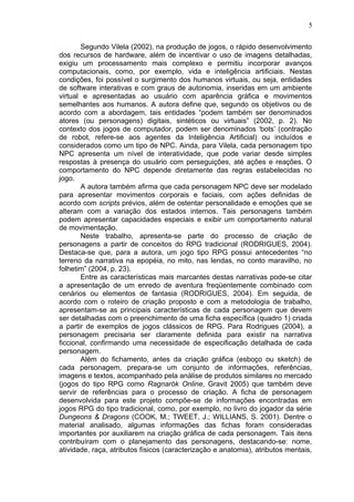 Segundo Vilela (2002), na produção de jogos, o rápido desenvolvimento
dos recursos de hardware, além de incentivar o uso de imagens detalhadas,
exigiu um processamento mais complexo e permitiu incorporar avanços
computacionais, como, por exemplo, vida e inteligência artificiais. Nestas
condições, foi possível o surgimento dos humanos virtuais, ou seja, entidades
de software interativas e com graus de autonomia, inseridas em um ambiente
virtual e apresentadas ao usuário com aparência gráfica e movimentos
semelhantes aos humanos. A autora define que, segundo os objetivos ou de
acordo com a abordagem, tais entidades “podem também ser denominados
atores (ou personagens) digitais, sintéticos ou virtuais” (2002, p. 2). No
contexto dos jogos de computador, podem ser denominados ‘bots’ (contração
de robot, refere-se aos agentes da Inteligência Artificial) ou incluídos e
considerados como um tipo de NPC. Ainda, para Vilela, cada personagem tipo
NPC apresenta um nível de interatividade, que pode variar desde simples
respostas à presença do usuário com perseguições, até ações e reações. O
comportamento do NPC depende diretamente das regras estabelecidas no
jogo.
A autora também afirma que cada personagem NPC deve ser modelado
para apresentar movimentos corporais e faciais, com ações definidas de
acordo com scripts prévios, além de ostentar personalidade e emoções que se
alteram com a variação dos estados internos. Tais personagens também
podem apresentar capacidades especiais e exibir um comportamento natural
de movimentação.
Neste trabalho, apresenta-se parte do processo de criação de
personagens a partir de conceitos do RPG tradicional (RODRIGUES, 2004).
Destaca-se que, para a autora, um jogo tipo RPG possui antecedentes “no
terreno da narrativa na epopéia, no mito, nas lendas, no conto maravilho, no
folhetim” (2004, p. 23).
Entre as características mais marcantes destas narrativas pode-se citar
a apresentação de um enredo de aventura freqüentemente combinado com
cenários ou elementos de fantasia (RODRIGUES, 2004). Em seguida, de
acordo com o roteiro de criação proposto e com a metodologia de trabalho,
apresentam-se as principais características de cada personagem que devem
ser detalhadas com o preenchimento de uma ficha específica (quadro 1) criada
a partir de exemplos de jogos clássicos de RPG. Para Rodrigues (2004), a
personagem precisaria ser claramente definida para existir na narrativa
ficcional, confirmando uma necessidade de especificação detalhada de cada
personagem.
Além do fichamento, antes da criação gráfica (esboço ou sketch) de
cada personagem, prepara-se um conjunto de informações, referências,
imagens e textos, acompanhado pela análise de produtos similares no mercado
(jogos do tipo RPG como Ragnarök Online, Gravit 2005) que também deve
servir de referências para o processo de criação. A ficha de personagem
desenvolvida para este projeto compõe-se de informações encontradas em
jogos RPG do tipo tradicional, como, por exemplo, no livro do jogador da série
Dungeons & Dragons (COOK, M.; TWEET, J.; WILLIANS, S. 2001). Dentre o
material analisado, algumas informações das fichas foram consideradas
importantes por auxiliarem na criação gráfica de cada personagem. Tais itens
contribuíram com o planejamento das personagens, destacando-se: nome,
atividade, raça, atributos físicos (caracterização e anatomia), atributos mentais,
5
 