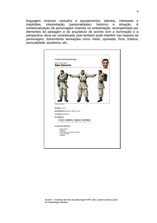 linguagem corporal, vestuário e equipamentos, talentos, interesses e
inaptidões, interpretação (personalidade), histórico e situação. A
contextualização da personagem inserida na ambientação, acompanhada por
elementos da paisagem e da arquitetura de acordo com a iluminação e a
perspectiva, deve ser considerada, pois também pode interferir nas reações da
personagem, transmitindo sensações como medo, opressão, fúria, tristeza,
sensualidade, ascetismo, etc.
Quadro 1. Exemplo de ficha de personagem NPC (det.), desenvolvida a partir
da metodologia adotada
6
 
