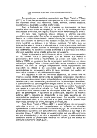 Fonte: documentação do jogo Taltun: A Terra do Conhecimento © RPGEDU
2005
De acordo com o conteúdo apresentado por Cook, Tweet e Willians
(2001), as fichas das personagens foram preparadas e documentadas a partir
dos seguintes temas: raça, residência, classe, atributos, talentos especiais,
equipamentos, descrição específica e referências.
Com a finalidade de criar e organizar as informações, os itens
considerados importantes na composição de cada tipo de personagem foram
classificados e descritos, em seguida, os dados foram transferidos para a ficha.
Os itens raça, residência, classe, atributos e talentos especiais
constituem as principais informações da apresentação de cada personagem.
Depois de concluir o levantamento destas informações, complementam-se os
itens que auxiliam na definição dos aspectos físicos, tais como: raça, onde
mora (cenário), os atributos e os talentos especiais. Por outro lado, as
informações sobre a classe e a atividade que a personagem exerce dentro da
história do jogo, também, auxiliam na formulação dos tipos de equipamentos e
das vestimentas. As descrições destes elementos e a elaboração das fichas
oferecem subsídios para a criação gráfica das personagens.
O item equipamentos subdivide-se em vários componentes que podem
ou não conferir status à personagem, pois se referem aos objetos e
pertencentes, bem como a indumentária. De acordo com Cook, Tweet e
Willians (2001), os equipamentos da personagem subdividem-se em vários
outros tipos, no jogo Taltun, optou-se por dinheiro, armas, armaduras e itens de
serviços. Os itens de serviços compreendem desde equipamentos que
dependem da classe e até acessórios que ressaltam as principais
características da personagem, além de itens especiais, que podem ser
comprados, trocados ou adquiridos durante o jogo.
Na seqüência, o item de “descrição específica”, de acordo com os
mesmos autores (2001), compreende os aspectos considerados importantes
para a concepção da personagem, pois estabelecem sua identidade e sugerem
detalhes que podem aumentar o grau de realidade da personagem. Neste item,
o posicionamento da personagem em relação ao bem e o mal, ou à ordem e ao
caos, representam sua moral e atitude pessoal frente ao subitem “tendência”,
que segue a nomenclatura indicada por Cook, Tweet e Willians (2001). As
“estatísticas vitais” correspondem às informações sobre sexo, idade, altura e
peso da personagem. A aparência da personagem, segundo os mesmos
autores (2001), relaciona-se diretamente à sua raça, apoiando-se em
características peculiares da própria personagem. Em seguida, podem-se
definir elementos como a cor dos olhos e da pele, cabelos e detalhes mais
específicos, como tipo de orelha, tatuagens, cicatrizes, etc.
Para Cook, Tweet e Willians (2001) a personalidade da personagem
determina o modo do seu comportamento ao enfrentar as situações
apresentadas durante o desenrolar da história no jogo. As características da
personalidade apóiam-se em comportamentos relacionadas à sua raça e em
condutas típicas. A história dessa personagem relata sua vida até o momento
em que a história do jogo se inicia e, segundo Rodrigues, “a veracidade ou a
coerência interna da personagem depende da função que ela exerce na
estrutura da narrativa” (2004, p. 38).
7
 