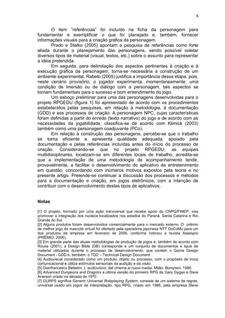 O item “referências” foi incluído na ficha da personagem para
fundamentar e exemplificar o que foi planejado e, também, fornecer
informações visuais para a criação gráfica da personagem.
Prado e Stelko (2005) apontam a pesquisa de referências como forte
aliada durante o planejamento das personagens, sendo possível coletar
diversos tipos de material (visual, textos, etc.) sobre o assunto para representar
a idéia pretendida.
Em seguida, para delimitação dos aspectos pertinentes à criação e à
execução gráfica da personagem, torna-se necessária a construção de um
ambiente experimental. Rabelo (2005) justifica a importância dessa etapa, pois,
neste cenário provisório, o jogador experimenta, momentaneamente, uma
condição de imersão ou de diálogo com a personagem, tais aspectos se
tornam fundamentais para o sucesso e bom entendimento do jogo.
Um esboço preliminar para uma das personagens desenvolvidas para o
projeto RPGEDU (figura 1) foi apresentado de acordo com os procedimentos
estabelecidos pelas pesquisas, em relação à metodologia, à documentação
(GDD) e aos processos de criação. A personagem NPC, cujas características
foram definidas a partir do enredo (texto narrativo) do jogo e de acordo com as
necessidades da jogabilidade, classifica-se de acordo com Klimick (2003)
também como uma personagem coadjuvante (PCo).
Em relação à construção das personagens, percebe-se que o trabalho
se torna eficiente e apresenta qualidade adequada, apoiado pela
documentação e pelas referências incluídas antes do início do processo de
criação. Considerando-se que no projeto RPGEDU, as equipes
multidisciplinares, localizam-se em diferentes locais de trabalho, acredita-se
que a implementação de uma metodologia de acompanhamento tende,
provavelmente, a facilitar o desenvolvimento do aplicativo de entretenimento
em questão, concordando com inúmeros motivos expostos pela teoria e no
presente artigo. Pretende-se continuar a discussão dos processos e métodos
para a documentação e criação, em jogos eletrônicos, com a intenção de
contribuir com o desenvolvimento destes tipos de aplicativos.
Notas
[1] O projeto, formado por uma ação transversal que recebe apoio do CNPQ/FINEP, visa
promover a integração dos núcleos localizados nos estados do Paraná, Santa Catarina e Rio
Grande do Sul.
[2] Alguns produtos foram desenvolvidos comercialmente para o mercado externo. O prêmio
de melhor jogo de mascote virtual foi ofertado pela operadora japonesa NTT DoCoMo para um
dos produtos da empresa em fevereiro de 2006, conforme noticiou a revista Assespro
(PRÊMIO, 2006).
[3] Em grande parte das atuais metodologias de produção de jogos e, também de acordo com
Rouse (2001), a Design Bible (DB) corresponde a um conjunto de documentos e tipos de
material utilizados durante o processo de desenvolvimento, que contém o Game Design
Document - GDD e, também, o TDD – Technical Design Document.
[4] Audiovisual considerado como um produto, objeto ou processo, com o propósito de troca
comunicacional e utiliza estímulos sensoriais da audição e da visão.
[5] Gianfrancesco Bettetini. L´audiovisivo: dal cinema ai nuovi media. Milão: Bompisni, 1966.
[6] Advanced Dungeons and Dragons a última versão do primeiro RPG de Gary Gygax e Dave
Anerson criado na década de 1970.
[7] GURPS significa Generic Universal Roleplaying System, consiste de um sistema de regras,
universal usado em jogos de interpretação, tipo RPG, criado em 1986, pela empresa Steve
8
 