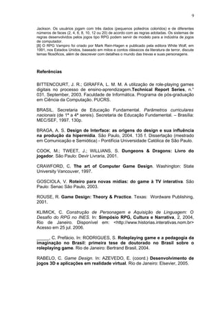 Jackson. Os usuários jogam com três dados (pequenos poliedros coloridos) e de diferentes
números de faces (2, 4, 6, 8, 10, 12 ou 20) de acordo com as regras adotadas. Os sistemas de
regras desenvolvidos pelos jogos tipo RPG podem servir de modelo para a indústria de jogos
de computador.
[8] O RPG Vampiro foi criado por Mark Rein-Hagen e publicado pela editora White Wolf, em
1991, nos Estados Unidos, baseado em mitos e contos clássicos da literatura de terror, discute
temas filosóficos, além de descrever com detalhes o mundo das trevas e suas personagens.
Referências
BITTENCOURT, J. R.; GIRAFFA, L. M. M. A utilização de role-playing games
digitais no processo de ensino-aprendizagem.Technical Report Series, n.°
031. September, 2003. Faculdade de Informática. Programa de pós-graduação
em Ciência da Computação. PUCRS.
BRASIL. Secretaria de Educação Fundamental. Parâmetros curriculares
nacionais (de 1ª a 4ª sereis). Secretaria de Educação Fundamental. – Brasília:
MEC/SEF, 1997. 130p.
BRAGA, A. S. Design de Interface: as origens do design e sua influência
na produção da hipermídia. São Paulo, 2004. 135 f. Dissertação (mestrado
em Comunicação e Semiótica) - Pontifícia Universidade Católica de São Paulo.
COOK, M.; TWEET, J.; WILLIANS, S. Dungeons & Dragons: Livro do
jogador. São Paulo: Devir Livraria, 2001.
CRAWFORD, C. The art of Computer Game Design. Washington: State
University Vancouver, 1997.
GOSCIOLA, V. Roteiro para novas mídias: do game à TV interativa. São
Paulo: Senac São Paulo, 2003.
ROUSE, R. Game Design: Theory & Practice. Texas: Wordware Publishing,
2001.
KLIMICK, C. Construção de Personagem e Aquisição de Linguagem: O
Desafio do RPG no INES. In: Simpósio RPG, Cultura e Narrativa, 2, 2004,
Rio de Janeiro. Disponível em: <http://www.historias.interativas.nom.br>
Acesso em 25 jul. 2006.
_____, C. Prefácio. In: RODRIGUES, S. Roleplaying game e a pedagogia da
imaginação no Brasil: primeira tese de doutorado no Brasil sobre o
roleplaying game. Rio de Janeiro: Bertrand Brasil, 2004.
RABELO, C. Game Design. In: AZEVEDO, E. (coord.) Desenvolvimento de
jogos 3D e aplicações em realidade virtual. Rio de Janeiro: Elsevier, 2005.
9
 