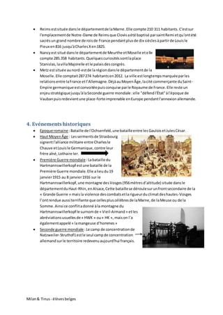 Milan& Tinus - élèvesbelges
 Reims estsituée dansle départementde laMarne. Elle compte 210 311 habitants.C'estsur
l'emplacementde Notre-Dame de Reimsque Clovis aété baptisé parsaintRemi etqu'ontété
sacrésun grand nombre de roisde France pendantplusde dix sièclesàpartirde Louisle
Pieux en816 jusqu'àCharlesXen1825.
 Nancyest situé dansle départementde Meurthe etMoselle etelle
compte 285.358 habitants.Quelquescuriositéssontlaplace
Stanislas,lavillaMajorelle etle palaisdescongrès.
 Metz estsituée aunord-estde larégiondansle départementde la
Moselle.Elle comptait287274 habitantsen2012. La ville estlongtempsmarquéeparles
relationsentre laFrance etl’Allemagne. DéjàauMoyenÂge,lacité commerçante duSaint-
Empire germanique estconvoitéepuisconquise parle Royaume de France.Elle reste un
enjeustratégiquejusqu'àlaSeconde guerre mondiale :elle "défendl'État"àl'époque de
Vaubanpuisredevientune place-forteimprenable enEurope pendantl'annexionallemande.
4. Evénements historiques
 Epoque romaine :Bataille de l'Ochsenfeld,une batailleentre les GauloisetJulesCésar.
 Haut MoyenÂge : Lessermentsde Strasbourg
signentl'alliance militaire entre Charlesle
Chauve etLouisle Germanique,contre leur
frère aîné,Lothaire Ier.
 Première Guerre mondiale :Labataille du
Hartmannswillerkopf estune bataille de la
Première Guerre mondiale.Elle alieudu19
janvier1915 au 8 janvier1916 sur le
Hartmannswillerkopf,une montagne desVosges(956mètresd’altitude) située dansle
départementduHaut-Rhin,enAlsace,Cette bataillese déroulesurunfrontsecondaire de la
« Grande Guerre » maisla violence descombatsetlarigueurduclimatdeshautes-Vosges
l’ontrendue aussi terrifiante que cellespluscélèbresde laMarne,de laMeuse ou de la
Somme.Ainsi ce conflitadonné àla montagne du
Hartmannswillerkopf le surnomde « Vieil-Armand» etles
abréviationsusuellesde « HWK » ou« HK », maison l’a
égalementappelé « lamangeuse d’hommes»
 Seconde guerre mondiale :Le camp de concentrationde
Natzweiler-Struthof1estle seul campde concentration
allemandsurle territoire redevenuaujourd'hui français.
 