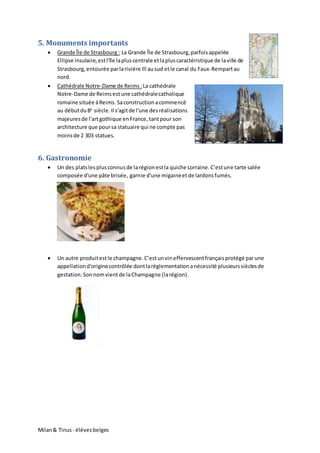 Milan& Tinus - élèvesbelges
5. Monuments importants
 Grande Île de Strasbourg : La Grande Île de Strasbourg,parfoisappelée
Ellipse insulaire,estl'île lapluscentrale etlapluscaractéristique de laville de
Strasbourg,entourée parlarivière Ill ausud etle canal du Faux-Rempartau
nord.
 Cathédrale Notre-Dame de Reims :La cathédrale
Notre-Dame de Reimsestune cathédralecatholique
romaine située àReims.Saconstructionacommencé
au débutdu8e
siècle.Il s'agitde l'une desréalisations
majeuresde l'artgothique en France, tantpour son
architecture que poursa statuaire qui ne compte pas
moinsde 2 303 statues.
6. Gastronomie
 Un des platslesplusconnusde larégionestla quiche Lorraine.C’estune tarte salée
composée d'une pâte brisée, garnie d'une migaineetde lardonsfumés.
 Un autre produitestle champagne.C’estunvineffervescentfrançaisprotégé parune
appellationd'originecontrôlée dontlaréglementationanécessité plusieurssièclesde
gestation.Sonnomvientde laChampagne (larégion).
 
