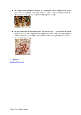 Milan& Tinus - élèvesbelges
 Un autre platestle/labretzel alsacien/ne.Unouune bretzel estune sorte de painoubrioche
poché dansune solutionde bicarbonate de soude,enforme de nœudoude brasentrelacés
et recouvertd'éclatsde grossel.Le bretzel estd’origine allemande.
 Les BiscuitsRosesde Reimscorrespondent avecle champagne.Le biscuitrose de Reimsest
une spécialité culinaire champenoise dontl'origine remonteraitau17e siècle.Il estoriginaire
de Reimscomme sonnom l'indique etestcertainementl'une desspécialitéslocaleslesplus
connuesaprèsle champagne.
7. Sources
http://fr.wikipedia.org
 