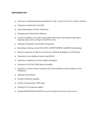 RESPONSIBILITIES:
 Experience in Administering Oracle Databases 9i, 10g ,11g and 12c on Linux, Solaris, Windows.
 Experience in Oracle RAC and ASM.
 Good understanding of Oracle Architecture.
 Managing and Creating Oracle Database.
 Creation of database users and by setting default table spaces and temporary table spaces,
assigning quotas, roles, privileges and profile to users.
 Tablespace management and datafiles management.
 Knowledge in Backup using COLD, HOT, EXPORT/IMPORT and RMAN methodology.
 Hands on experience on table level, Schema Level Refresh & Database Level Refreshes
 Experience in clone database creation using RMAN.
 Experience in database recoveries complete/incomplete.
 Experience in DATAGUARD (physical standby).
 Experience in Oracle Software installation like client installation, Home installation, Grid
installations.
 Applying Oracle Patches
 Worked in Database Upgrades.
 Familiar with generating AWR report.
 Working in 24/7 production support
 Handled MEDIUM/HIGH/CRITICAL priority incidents for mission critical servers.
 