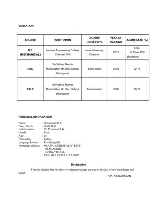 EDUCATION
PERSONAL INFORMATION
Name : Ponnarasan.R.P
Date of birth : 18.07.1991
Father’s name : Mr.Prakasam.R.K
Gender : Male
Age : 25
Nationality : Indian
Language known : Tamil,English
Permanent address : 66,APPU SUBBIYAR STREET,
PICHANOOR,
GUDIYATHAM,
VELLORE DISTRICT.632602.
Declaration
I hereby declare that the above written particulars are true to the best of my knowledge and
belief.
R.P.PONNARASAN
COURSE INSTITUTION
BOARD/
UNIVERSITY
YEAR OF
PASSING
AGGREGATE (%)
B.E
(MECHANICAL)
Jeppiaar Engineering College,
Chennai-119.
Anna University,
Chennai.
2012
8.58
Ist Class With
Distinction
HSC
Sri Vidhya Mandir
Matriculation Hr.,Sec.,School,
Uthangarai.
State board 2008 92.16
SSLC
Sri Vidhya Mandir
Matriculation Hr.,Sec.,School,
Uthangarai.
Matriculation 2006 89.72
 