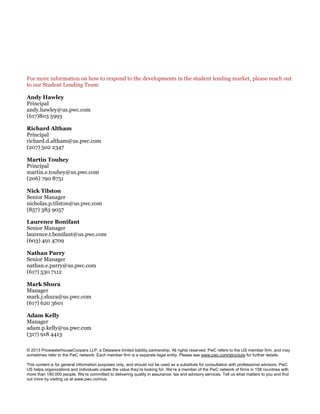 © 2013 PricewaterhouseCoopers LLP, a Delaware limited liability partnership. All rights reserved. PwC refers to the US member firm, and may
sometimes refer to the PwC network. Each member firm is a separate legal entity. Please see www.pwc.com/structure for further details.
This content is for general information purposes only, and should not be used as a substitute for consultation with professional advisors. PwC
US helps organizations and individuals create the value they’re looking for. We’re a member of the PwC network of firms in 158 countries with
more than 180,000 people. We’re committed to delivering quality in assurance, tax and advisory services. Tell us what matters to you and find
out more by visiting us at www.pwc.com/us.
For more information on how to respond to the developments in the student lending market, please reach out
to our Student Lending Team:
Andy Hawley
Principal
andy.hawley@us.pwc.com
(617)803 5993
Richard Altham
Principal
richard.d.altham@us.pwc.com
(207) 502 2347
Martin Touhey
Principal
martin.e.touhey@us.pwc.com
(206) 790 8751
Nick Tilston
Senior Manager
nicholas.p.tilston@us.pwc.com
(857) 383 9057
Laurence Bonifant
Senior Manager
laurence.t.bonifant@us.pwc.com
(603) 491 4709
Nathan Parry
Senior Manager
nathan.e.parry@us.pwc.com
(617) 530 7112
Mark Shura
Manager
mark.j.shura@us.pwc.com
(617) 620 3601
Adam Kelly
Manager
adam.p.kelly@us.pwc.com
(317) 918 4413
 
