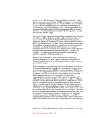 Student lending in 2013 and beyond 4
A case can be made that some of these conditions are starting to align.
Some analysts are now predicting US GDP growth rates as high as 2.5% -
3% in 2o13 and unemployment is now at its lowest level since December
2008. In addition, there are signs that confidence is returning to the
SLABS market – a SLABS sale in March 2013 was oversubscribed with
some people familiar with the deal saying that demand for the riskiest
tranches – those that will lose money first if the loans go bad – were 15
times greater than the supply.
There are of course unknowns and complex externalities that are beyond
the influence of both the lender and the student. Similar to other asset
classes, much can change from the point of origination through the
deferment period and subsequently through the life of the loan, some of
which can adversely impact the asset. For example, ABS markets may or
may not have an appetite for student loans. As we have seen, economic
conditions can change during the deferment period or early into
repayment and this can adversely affect the graduate’s ability to become
employed and meet monthly payments obligations. Changes in the
regulatory and political environments can make originating and
administering a loan challenging and costly.
Despite these unknowns we believe that there are a number of
fundamental factors that point towards the student lending industry
being increasingly attractive to private lenders in the next 2-3 years as a
new normal emerges.
Firstly, one of the most attractive foundational elements of student loans
is the non-dischargeability in bankruptcy provision that ensures high
recovery rates over time should a loan become delinquent. While it may
take an extended period of time in our current economy for an individual
to become employed, it is more likely than not that college educated
individuals will eventually find employment. With the non-
dischargeability provision the loan will eventually be rehabilitated.
Although Senator Richard Durbin has introduced a bill that would allow
students with private loans to discharge them in bankruptcy, we believe
this bill is unlikely to gain traction given many of the other financial
issues facing Congress at this time. However, should Congress vote to
eliminate the non-dischargeability provision, we also believe that it is
unlikely to have a significant effect on default rates as in most cases both
the student and the parent would need to file for bankruptcy. This is tied
to one of the more unique aspects of student loans as an asset class – the
percentage of loans that are co-signed by the parent. One top lender
recently reported that their latest quarter originations were 78% co-
signed with average FICO scores above 7402. These strong fundamental
credit characteristics bode well for the future demand for the asset class.
2 Sallie Mae – 2013 2nd Quarter Review Earnings Call Presentation July 18, 2013.
 