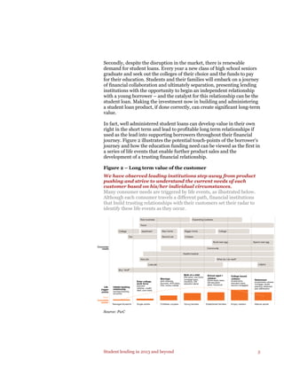 Student lending in 2013 and beyond 5
Secondly, despite the disruption in the market, there is renewable
demand for student loans. Every year a new class of high school seniors
graduate and seek out the colleges of their choice and the funds to pay
for their education. Students and their families will embark on a journey
of financial collaboration and ultimately separation, presenting lending
institutions with the opportunity to begin an independent relationship
with a young borrower – and the catalyst for this relationship can be the
student loan. Making the investment now in building and administering
a student loan product, if done correctly, can create significant long-term
value.
In fact, well administered student loans can develop value in their own
right in the short term and lead to profitable long term relationships if
used as the lead into supporting borrowers throughout their financial
journey. Figure 2 illustrates the potential touch-points of the borrower’s
journey and how the education funding need can be viewed as the first in
a series of life events that enable further product sales and the
development of a trusting financial relationship.
Figure 2 – Long term value of the customer
We have observed leading institutions step away from product
pushing and strive to understand the current needs of each
customer based on his/her individual circumstances.
Many consumer needs are triggered by life events, as illustrated below.
Although each consumer travels a different path, financial institutions
that build trusting relationships with their customers set their radar to
identify these life events as they occur.
Source: PwC
New job
Health/medical
Community
Children
Teenager/students Single adults Childless couples Young families Established families Empty nesters Mature adults
Initiate banking
relationship
(savings/checking
accounts)
Life
trigger
points
Consumer
needs
Debt
Investable
assets
Enter college,
work force
(payment
vehicles—credit/
debit, auto loans)
Marriage
(joint checking
accounts, 401K plans,
CDs, money market)
Birth of a child
(IRA plans, new home
mortgage loans,
insurance, 529
education plans)
School-aged •
children
(home equity loans,
529 education
plans, insurance)
College bound
children
(investments,
education loans,
second mortgages)
Retirement
(investments, reverse
mortgage, estate
planning, retirement
plan distribution)
Car
College Apartment
Second car
New home Bigger home
Travel
New business Expanding business
College
Build nest egg Spend nest egg
Legacy
What do I do next?
Lose job
Buy “stuff”
 