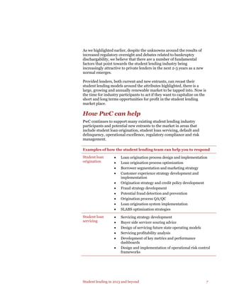 Student lending in 2013 and beyond 7
As we highlighted earlier, despite the unknowns around the results of
increased regulatory oversight and debates related to bankruptcy
dischargability, we believe that there are a number of fundamental
factors that point towards the student lending industry being
increasingly attractive to private lenders in the next 2-3 years as a new
normal emerges.
Provided lenders, both current and new entrants, can recast their
student lending models around the attributes highlighted, there is a
large, growing and annually renewable market to be tapped into. Now is
the time for industry participants to act if they want to capitalize on the
short and long terms opportunities for profit in the student lending
market place.
How PwC can help
PwC continues to support many existing student lending industry
participants and potential new entrants to the market in areas that
include student loan origination, student loan servicing, default and
delinquency, operational excellence, regulatory compliance and risk
management.
Examples of how the student lending team can help you to respond
Student loan
origination
• Loan origination process design and implementation
• Loan origination process optimization
• Borrower segmentation and marketing strategy
• Customer experience strategy development and
implementation
• Origination strategy and credit policy development
• Fraud strategy development
• Potential fraud detection and prevention
• Origination process QA/QC
• Loan origination system implementation
• SLABS optimization strategies
Student loan
servicing
• Servicing strategy development
• Buyer side servicer souring advice
• Design of servicing future state operating models
• Servicing profitability analysis
• Development of key metrics and performance
dashboards
• Design and implementation of operational risk control
frameworks
 