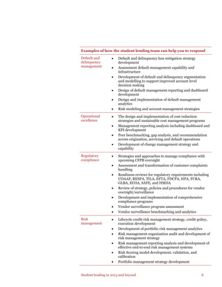 Student lending in 2013 and beyond 8
Examples of how the student lending team can help you to respond
Default and
delinquency
management
• Default and delinquency loss mitigation strategy
development
• Assessment default management capability and
infrastructure
• Development of default and delinquency segmentation
and modelling to support improved account level
decision making
• Design of default management reporting and dashboard
development
• Design and implementation of default management
analytics
• Risk modeling and account management strategies
Operational
excellence
• The design and implementation of cost reduction
strategies and sustainable cost management programs
• Management reporting analysis including dashboard and
KPI development
• Peer benchmarking, gap analysis, and recommendation
across origination, servicing and default operations
• Development of change management strategy and
capability
Regulatory
compliance
• Strategies and approaches to manage compliance with
upcoming CFPB oversight
• Assessment and transformation of customer complaints
handling
• Readiness reviews for regulatory requirements including
UDAAP, RESPA, TILA, EFTA, FDCPA, HPA, FCRA,
GLBA, ECOA, SAFE, and HMDA
• Review of strategy, policies and procedures for vendor
oversight/surveillance
• Development and implementation of comprehensive
compliance programs
• Vendor surveillance program assessment
• Vendor surveillance benchmarking and analytics
Risk
management
• Lifecycle credit risk management strategy, credit policy,
execution development
• Development of portfolio risk management analytics
• Risk management organization audit and development of
risk management strategy
• Risk management reporting analysis and development of
effective end-to-end risk management systems
• Risk Scoring model development, validation, and
calibration
• Portfolio management strategy development
 