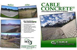 Articulated Concrete Block System
For more information, contact:
INTERNATIONAL EROSION
CONTROL SYSTEMS INC.
Ph: 1-800-821-7462 • Fx:1-866-496-1990
www.iecs.com
 Engineered erosion solutions
 Low installation cost
 Maximizes vegetation regrowth
 Pre-attached filter cloth ensures
consistent placement
 Quick and efficient delivery
 Cable Concrete®
manufactured
and distributed throughout
Canada and abroad
 