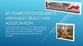 50 YEARS OF EXCELLENCE
ARKANSAS READY MIX
ASSOCIATION
Local Concrete History at T. R. Pugh Memorial
Park. Gone with Wind opening scene featuring
1800s look is actually concrete . Located in
North Little Rock Arkansas with 80 years of
durability
 