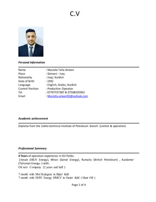 C.V
Page 1 of 4
Personal Information
Name : Mustafa Taha Ameen
Place : Slemani - Iraq
Nationality : Iraqi, Kurdish
Date of Birth : 1992
Language : English, Arabic, Kurdish
Current Position : Production Operator
Tel : 07707727387 & 07508105963
Email : Mustafa.ameen92@outlook.com
Academic achievement
Diploma from the Zakho technical Institute of Petroleum branch )control & operation(
Professional Summary
4 Years of operation experience in Oil fields:
(Atrush (HKN Energy), Miran (Genel Energy), Rumaila (British Petroleum) , Kurdamer
(Talisman Energy -) with:
Oil serv Company )2 years and half (
7 month with Mol Kalegran in Bijiel field
7 month with SEPC Energy DMCC in Simirt field ( Hunt Oil )
 