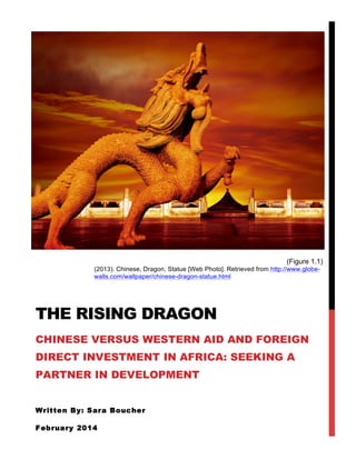 (Figure 1.1)
(2013). Chinese, Dragon, Statue [Web Photo]. Retrieved from http://www.globe-
walls.com/wallpaper/chinese-dragon-statue.html
THE RISING DRAGON
CHINESE VERSUS WESTERN AID AND FOREIGN
DIRECT INVESTMENT IN AFRICA: SEEKING A
PARTNER IN DEVELOPMENT
Written By: Sara Boucher
February 2014
 