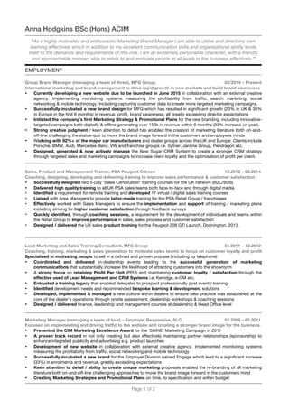 Page 1 of 2
Anna Hodgkins BSc (Hons) ACIM
“As a highly motivated and enthusiastic Marketing Brand Manager I am able to utilise and direct my own
learning effectively which in addition to my excellent communication skills and organisational ability lends
itself to the demands and requirements of this role. I am an extremely personable character, with a friendly
and approachable manner; able to relate to and motivate people at all levels in the business effectively.”
EMPLOYMENT
Group Brand Manager (managing a team of three), MFG Group. 02/2014 – Present
International marketing and brand management to drive rapid growth in new markets and build brand awareness
• Currently developing a new website due to be launched in June 2015 in collaboration with an external creative
agency. Implementing monitoring systems measuring the profitability from traffic, search marketing, social
networking & mobile technology. Including capturing customer data to create more targeted marketing campaigns.
• Successfully incubated a new brand design for MFG which has resulted in significant growth (20% in UK & 38%
in Europe in the first 6 months) in revenue, profit, brand awareness; all greatly exceeding director expectations
• Initiated the company’s first Marketing Strategy & Promotional Plans for the new branding, including innovative-
targeted campaigns both digitally & offline generating over 150k in revenue within 6 months (33% increase on year).
• Strong creative judgment / keen attention to detail has enabled the creation of marketing literature both on-and-
off-line challenging the status-quo to move the brand image forward in the customers and employees minds
• Working with 92%+ of the major car manufacturers and dealer groups across the UK and Europe. Clients include
Porsche, BMW, Audi, Mercedes-Benz, VW and franchise groups i.e. Sytner, Jardine Group, Pendragon etc.
• Designed, generated & now actively manage the New Sugar CRM System to create a stronger CRM strategy
through targeted sales and marketing campaigns to increase client loyalty and the optimisation of profit per client.
Sales, Product and Management Trainer, PSA Peugeot Citroen 12.2012 – 02.2014
Coaching, designing, developing and delivering training to improve sales performance & customer satisfaction
• Successfully designed two 5-Day ‘Sales Certification’ training courses for the UK network (B2C/B2B)
• Delivered high quality training to all UK PSA sales teams both face-to-face and through digital media
• Identified a requirement for remote training and developed 17 virtual / digital sales training courses
• Liaised with Area Managers to provide tailor-made training for the PSA Retail Group / franchisees
• Effectively worked with Sales Managers to ensure the implementation and support of training / marketing plans
including striving for higher customer satisfaction through feedback surveys
• Quickly identified, through coaching sessions, a requirement for the development of individuals and teams within
the Retail Group to improve performance in sales, sales process and customer satisfaction
• Designed / delivered the UK sales product training for the Peugeot 208 GTi Launch, Donnington, 2013.
Lead Marketing and Sales Training Consultant, MFG Group 01.2011 – 12.2012
Coaching, training, marketing & sales generation to motivate sales teams to focus on customer loyalty and profit
Specialised in motivating people to sell in a defined and proven process (including by telephone)
• Coordinated and delivered in-dealership events leading to the successful generation of marketing
communications that substantially increase the likelihood of attracting customers into the showroom
• A strong focus on retaining Profit Per Unit (PPU) and maintaining customer loyalty / satisfaction through the
effective used of Lead Management and CRM Systems i.e. Kerridge, e-GM etc.
• Entrusted a training legacy that enabled delegates to prospect professionally post event / training
• Identified development needs and recommended bespoke learning & development solutions
• Developed, implemented & managed a new culture within dealers to ensure best practice was established at the
core of the dealer’s operations through onsite assessment, dealership workshops & coaching sessions
• Designed / delivered finance, leadership and management courses at dealership & Head Office level
Marketing Manager (managing a team of four) – Employer Responsive, SLC 03.2009 – 05.2011
Focused on implementing and driving traffic to the website and creating a stronger brand image for the business.
• Presented the CIM Marketing Excellence Award for the ‘SHINE’ Marketing Campaign in 2011
• A proven track record in not only creating but also effectively maintaining partner relationships (sponsorship) to
enhance integrated publicity and advertising e.g. product launches
• Development of new website in collaboration with external creative agency. Implemented monitoring systems
measuring the profitability from traffic, social networking and mobile technology
• Successfully incubated a new brand for the Employer Division named Engage which lead to a significant increase
(33%) in enrolments and revenue, greatly exceeding expectations
• Keen attention to detail / ability to create unique marketing proposals enabled the re-branding of all marketing
literature both on-and-off-line challenging approaches to move the brand image forward in the customers mind
• Creating Marketing Strategies and Promotional Plans on time, to specification and within budget
 